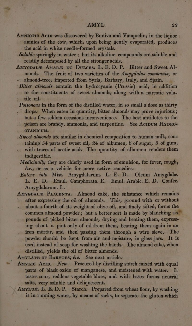 why AMYL 23 amnios of the cow, which, upon being gently evaporated, produces the acid in white needle-formed crystals. readily decomposed by all the stronger acids. monds. The fruit of two varieties of the Amygdalus communis, or almond-tree, imported from Syria, Barbary, Italy, and Spain. ‘Bitter almonds contain the hydrocyanic (Prussic) acid, in addition to the constituents of sweet almonds, along with a narcotic vola- tile oil. Poisonous in the form of the distilled water, in so small a dose as thirty drops: When eaten in quantity, bitter almonds may prove injurious ; but a few seldom occasions inconvenience. The best antidotes to the poison are brandy, ammonia, and turpentine. See Acipum Hypro- CYANICUM. A Sweet almonds are similar in chemical composition to human milk, con- taining 54 parts of sweet oil, 24 of albumen, 6 of sugar, 3 of gum, with traces of acetic acid: The quantity of albumen renders them indigestible. Medicinally they are chiefly used in form of emulsion, for fever, cough, &amp;c.; or as a vehicle for more active remedies. Enters into Mist. Amygdalarum. L. E. D. Oleum Amygdale. L. E, D. Emul. Camphorata. E. Emul. Arabic. E. D. Confec. Amygdalarum. L. AMYGDALE Puacenta. Almond cake, the substance which remains _ after expressing the oil of almonds. This, ground with or without - about a fourth of its weight of olive oil, and finely sifted, forms the common almond powder ; but a better sort is made by blanching six” pounds of picked bitter almonds, drying and beating them, express ing about a pint only of oil from them, beating them again in an - iron mortar, and then passing them through a wire sieve. The powder should be kept from air and moisture, in glass jars. It is used instead of soap for washing the hands. The almond cake, when - distilled, yields the oil of bitter almonds. AMYLATE OF BaryTes; &amp;c. See next article. Amyuic Acip. New. Procured by distilling starch mixed with equal parts of black oxide of manganese, and moistened with water. It tastes sour, reddens vegetable blues, and with bases forms neutral salts, very soluble and deliquescent. Amytum. L. E.D.P. Starch. Prepared from wheat flour, by washing _ it in running water, by means of sacks, to separate the gluten which