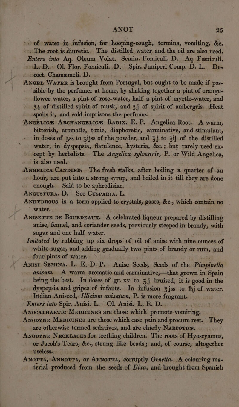 of “water in-infusion, for hodping-cough, tormina, vomiting, &amp;c, . The root-is diuretic. The. distilled water, and the oil are also used. abe into Aq. Oleum Volat. Semin. Feeniculi. D. Aq. Feeniculi. LeD.; OL Flor. Feniculi..D. Spir..Juniperi Comp. D. L. De- -coct. Chamemeli. D. : nous WartTER is brought from Postage, but ought to be made if pos- sible by the perfumer at home, by shaking together a pint of orange- flower water, a pint of rose-water, half a pint of myrtle-water, and 34 of distilled spirit of musk, and 3j of spirit of ambergris. Heat spoils it, and cold imprisons the perfume. ANGELICH ARCHANGELICH Rapix. E. P. Angelica Root. A warm, bitterish, aromatic, tonic, diaphoretic, carminative, and stimulant, in doses of 3ss 10 Zijss of the powder, and 3j to 3ij of the distilled water, in dyspepsia, flatulence, hysteria, &amp;c.; but rarely used ex- cept by herbalists. The Angelica sylvestris, P. or Wild Angelica, is also used. diiaedia Canvizp. . The fresh stalks, after boiling a quarter of an hour, are put into a strong syrup, and boiled in it till they are done enough. Said to be aphrodisiac. | Aneustura. D. See Cusparia. L. ANHYDROUS is a term applied to crystals, gases, &amp;e., hich contain no *. water. ANISETTE DE BouRDEAUx. A celebrated liqueur nrepaied by distilling anise, fennel, and coriander seeds, previously steeped in shi with sugar and one half water. Imitated by rubbing up six drops of oil of anise with nine ounces of white sugar, and adding gradually two pints of brandy or rum, and four pints of water. ~ secret Semina. L. E, D. P. Anise Seeds, Seeds of the’ Pimpinella anisum. A warm aromatic and carminative,—that grown in Spain being the best. In doses of gr. xv to 3j bruised, it is good in'the dyspepsia and gripes of infants. In infusion 3jss to. ibj of water. Indian Aniseed,. [llicium anisatum, P. is more fragrant. Enters into Spir. Anisi. L. Ol. Anisi. L. E.'D. . AnocaTHARTIC MEDICINES are those which promote: vomiting. AnopyNnE MeEpIciINnEs.are those which ease pain and procure rest. They ‘are otherwise termed sedatives, and are chiefly NaRcorics. ’ AnopyNE Neckuaces for teething children. The roots of Hyoscyamus, or Jacob’s Tears, &amp;c., strung like beads ; ; and, of course, altogether useless. 3 AnoTrTa, ANNOTTA, or ARNorTa, Sania Ornetta. A colouring ma- terial produced from the seeds of Bixa, and brought from Spanish