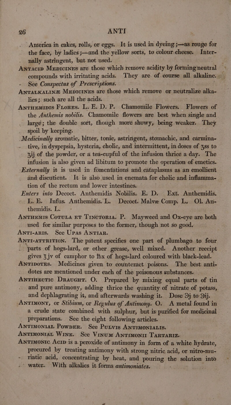 America in cakes, rolls, or eggs. It is used in dyemg ;—as rouge for the face, by ladies ;—and the yellow sorts, to colour-cheese. Inter- nally astringent, but not used. Antacip Mepictnes are those which remove acidity by forming neutral compounds with irritating acids. They are. of course all alkaline. See Conspectus of Prescriptions. ANTALKALINZ MeEpIcineEs are those which remove or eat salias alka- lies; such are all the acids. Anruemivis Fiores. L. E. D. P. Chamomile Flowers. Flowers of the Anthemis nobilis. Chamomile flowers are best when single and largé; the double sort, though more showy, being weaker. They spoil by keeping. _M edicinally aromatic, bitter, tonic, setridiiarts stomachic, ca carmina- - tive, in dyspepsia, hysteria, cholic, and mtermittent, in doses of 3ss to 3ij of the powder, or a tea~cupful of the infusion thrice a day. The infusion is also given ad libitum to promote the operation of emetics. ‘Externally it is used in fomentations and cataplasms as an emollient and discutient. It is also used in enemata for cholic and inflamma- tion of the rectum and lower intestines. Enters into Decoct. Anthemidis Nobilis. E. D. Ext. Anthemidis. L. E. Infus. Anthemidis. L. Decoct. Malve Comp. L. Ol. An- themidis. L. AnTuHEMIS CoruLA ET TincTorr1a. P. Mayweed and Ox-eye are both used for similar purposes to the former, though not so good. AntTi-aris. See Upas ANTIAR. ANTI-ATTRITION. The patent specifies one part of plumbago to four parts of hogs-lard, or other grease, well mixed. Another receipt gives 3 jv of camphor to ibx of hogs-lard coloured with black-lead. AnrtipotTEs. Medicines given to counteract. poisons. The best anti- dotes are mentioned under each of the poisonous substances. _ AntinEectic Drauveut. O. Prepared by mixing equal parts of tin and pure antimony, adding thrice the quantity of nitrate of potass, and dephlagrating it, and afterwards washing it. Dose Dj to 9ij. Antimony, or Stibium, or Regulus of Antimony. O. A metal found in a crude state combined with sulphur, but is purified for medicinal preparations. See the eight following articles. ANTIMONIAL PowpER. See Putvis ANTIMONIALIS. AntmonraL Wine. See Vinum Antimonit TARTARIZ: ANTIMONIC. AciD is a.peroxide of antimony in form of a white hydrate, procured by treating antimony with strong nitric acid, or nitro-mu- riatic acid, concentrating by heat, and pouring the solution into ’ water. With alkalies it forms antimoniates.