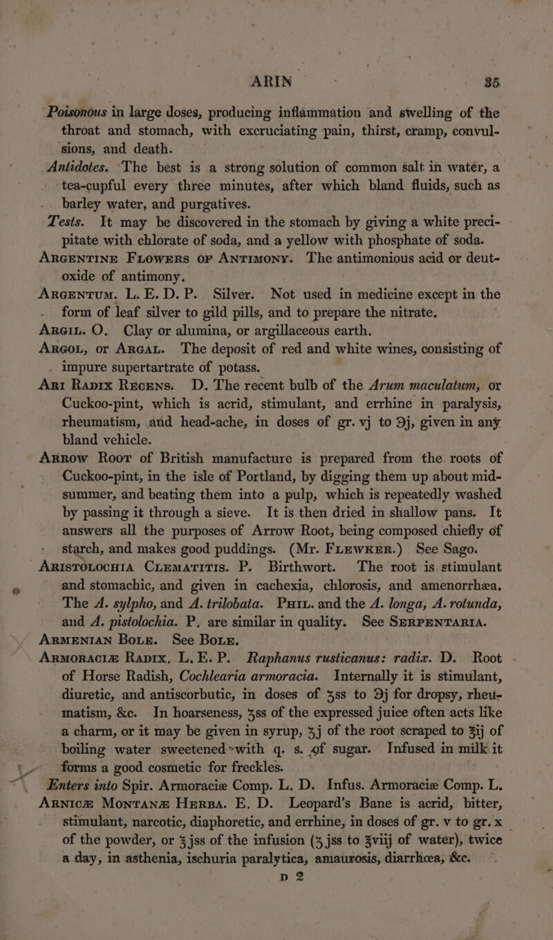 Poisonous in large doses, producing inflammation and swelling of the throat and stomach, with excruciating pain, thirst, cramp, convul- ‘sions, and death. Antidotes. The best is a strong solution of common salt in water, a tea-cupful every three minutes, after which bland fluids, such as barley water, and purgatives. Tests. It may be discovered in the stomach by giving a white preci- pitate with chlorate of soda, and a yellow with phosphate of soda. ARGENTINE FLowrErRs oF ANTIMONY. The antimonious acid or deut- oxide of antimony. Arcentum. L.E.D.P. Silver. Not used in medicine except in the form of leaf silver to gild pills, and to prepare the nitrate. Argin. O. Clay or alumina, or argillaceous earth. Arcot, or ArRGAL. The deposit of red and white wines, consisting of impure supertartrate of potass. Ari Raprx Recens. D. The recent bulb of the Arum maculatum, or Cuckoo-pint, which is acrid, stimulant, and errhine in paralysis, rheumatism, and head-ache, in doses of gr. vj to Dj, given in any bland vehicle. Arrow Roor of British manufacture is prepared from the. roots of Cuckoo-pint, in the isle of Portland, by digging them up about mid- summer, and beating them into a pulp, which is repeatedly washed by passing it through a sieve. It is then dried in shallow pans. It answers all the purposes of Arrow Root, being composed chiefly of starch, and makes good puddings. (Mr. Fhewxker.) See Sago. Aristrotocu1a Cxiemaritis. P. Birthwort. The root is stimulant and stomachic, and given in cachexia, chlorosis, and amenorrhea, The A. sylpho, and A. trilobata. Put. and the A. longa, A. rotunda, and A. pistolochia. P, are similar in quality. See SERPENTARIA. ARMENIAN Boue. See Bore. Armoraci@ Rapix. L.E.P. Raphanus rusticanus: radix. D. Root of Horse Radish, Cochlearia armoracia. Internally it is stimulant, diuretic, and antiscorbutic, in doses of 3ss to Dj for dropsy, rheu- matism, &amp;c. In hoarseness, 48s of the expressed juice often acts like a charm, or it may be given in syrup, 3j of the root scraped to 3ij of boiling water sweetened: &gt;with q. s. of sugar. Infused in milk it forms a good cosmetic for freckles. Enters into Spir. Armoracie Comp. L. D. Infus. Armoracie Comp. L. Arnic&amp;® Montana Hersa. E. D. Leopard’s Bane is acrid, bitter, - stimulant, narcotic, diaphoretic, and errhine, in doses of gr. v to gr.x__ of the powder, or 3 jss of the infusion (3 jss to Zviij of water), twice a day, in asthenia, ischuria paralytica, amaurosis, diarrhoea, &amp;c. D2