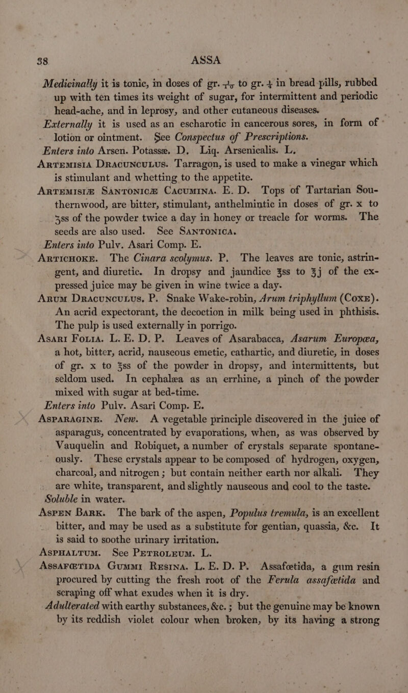 Medicinally it is tonic, in doses of gr. 2, to gr. 4 in bread pills, rubbed up with ten times its weight of sugar, for intermittent and periodic head-ache, and in leprosy, and other cutaneous diseases. Externally it is used as an escharotic in cancerous sores, in form of ° lotion or ointment. See Conspectus of Prescriptions. Enters into Arsen. Potasse, D, Lig. Arsenicalis. L, Artemisia Dracuncuuus. Tarragon, is used to make a vinegar which is stimulant and whetting to the appetite. ; Artemisi® Santonic@ Cacumina. E. D. Tops of Tartarian Sou- thernwood, are bitter, stimulant, anthelmintic in doses of gr. x to 38s of the powder twice a day in honey or treacle for worms. The seeds are also used. See SANTONICA. Enters into Pulv. Asari Comp. E. ARTICHOKE. The Cinara scolymus. P. The leaves are tonic, astrin- gent, and diuretic. In dropsy and jaundice 3ss to 3j j of the ex- pressed juice may be given in wine twice a day. Arum Dracuncutus, P. Snake Wake-robin, Arum triphyllum (Coxe). An acrid expectorant, the decoction in milk being used in phthisis. The pulp is used externally in porrigo. Asari Foura. L. E. D. P. Leaves of Asarabacca, Asarum Europea, a hot, bitter, acrid, nauseous emetic, cathartic, and diuretic, in doses of gr. x to 3ss of the powder in dropsy, and intermittents, but seldom used. In cephalea as an errhine, a pinch of the powder mixed with sugar at bed-time. Enters into Pulv. Asari Comp. E. AsPARAGINE. New. A vegetable principle discovered in the juice of asparagus, concentrated by evaporations, when, as was observed by Vauquelin and Robiquet, a number of crystals separate spontane- ously. These crystals appear to be composed of hydrogen, oxygen, charcoal, and nitrogen ; but contain neither earth nor alkali. They are white, transparent, and slightly nauseous and cool to the taste. Soluble in water. . Aspen Bark. The bark of the aspen, Populus tremula, is an excellent bitter, and may be used as a substitute for areas quassia, &amp;c. It is said to soothe urinary irritation. AspPHALTUM. See PETROLEUM. L. AssaAFeTIpA Gummi Resrna. L. E. D. P. Assafcetida, a gum resin procured by cutting the fresh root of the Ferula assafwtida and scraping off what exudes when it is dry. Adulterated with earthy substances, &amp;c. ; but the genuine may be known by its reddish violet colour when broken, by its having a strong
