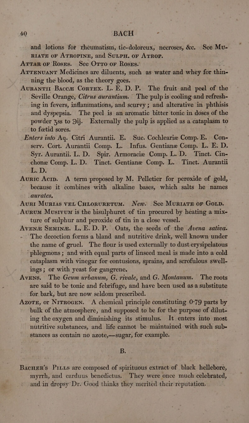 and lotions for rheumatism, tic-doloreux, necroses, &amp;c. See Mu- RIATE OF ATROPINE, and SuLPH. oF ATROP. ArTaR oF Roses. See Orro or RossEs.’ ATTENUANT Medicines are diluents, such as water and whey for thin- ning the blood, as the theory goes. Aurantit Bacc&amp;# Correx. L. E., D. P. The fruit and peel of the Seville Orange, Citrus aurantium. The pulp is cooling and refresh- ing in fevers, inflammations, and scurvy ; and alterative in phthisis and dyspepsia. The peel is an aromatic bitter tonic in doses of the powder 4ss to 9ij. Externally the pulp is applied as a cataplasm to to foetid sores. Enters into Aq. Citri Aurantii. E. Suc. Cochlearie Comp. E. Con- serv. Cort. Aurantii Comp. L. Infus. Gentiane Comp. L. E. D. Syr. Aurantii. L. D. Spir. Armoracie Comp. L. D. Tinct. Cin- chone Comp. L. D. Tinct. Gentiane Comp. L. Tinct. Aurantii L. D. Auric Acrp. A term proposed by M. Pelletier for peroxide of gold, ’ because it combines with alkaline bases, which salts he names _aurates. Avuri Murias vEL CHLornuRETUM. New. See Muriate or Gop. _Aurum Mosivom is the bisulphuret of tin procured by heating a mix- ture of sulphur and peroxide of tin in a close vessel. | AvEN# Semine. L. E. D. P. Oats, the seeds of the Avena sativa. . ’ The decoction forms a bland and nutritive drink, well known under the name of gruel. The flour is used externally to dust erysipelatous ‘phlegmons ; and with equal parts of linseed meal is made into a cold cataplasm with vinegar for contusions, sprains, and scrofulous swell- ings; or with yeast for gangrene. AvEens. The Geum urbanum, G. rivale, and G. Montanum. The roots are said to be tonic and febrifuge, and have been used asa substitute for bark, but are now seldom prescribed. Azote, or Nitrocen. A chemical principle constituting 0°79 parts by bulk of the atmosphere, and supposed to be for the purpose of dilut- ing the oxygen and diminishing its stimulus. It enters into most nutritive substances, and life cannot be maintained with such sub- stances as contain no azote,—sugar, for example. B. BacHER’s Pius are composed of spirituous extract of black hellebore, myrrh, and carduus benedictus. They were once much celebrated, and in dropsy Dr. Good thinks they merited their reputation.