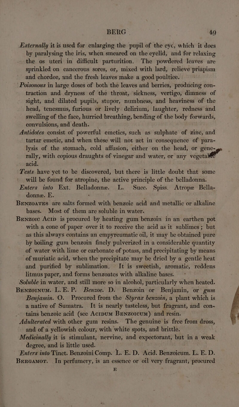 BERG | j “49 Externally it is used for enlarging the pupil of the eyc, which it does by paralysing the iris, when. smeared on the eyelid, and for relaxing the os uteri in difficult parturition. The powdered leaves are sprinkled on cancerous sores, or, mixed with lard, relieve priapism and chordee, and the fresh leaves make a good poultice. Poisonous in large doses of both the leaves and berries, producing con- traction and dryness of the throat, sickness, vertigo, dimness of sight, and dilated pupils, stupor, numbness, and heaviness of the head, tenesmus, furious or lively delirium, laughter, redness and swelling of the face, hurried breathing, bending of the body forwar ds, convulsions, and death. Antidotes consist of powerful emetics, such as sulphate of zinc, and tartar emetic, and when these will not act in consequence of para- lysis of the stomach, cold affusion, either on the head, or gene- rally, with copious draughts of vinegar and water, or any vegetal” acid. : Tests have yet to be discovered, but there is little doubt that some _will be found for atropine, the active principle of the belladonna. Enters into Ext. Belladonne. L. Suce. Spiss. Atrope Bella- donne. E. BENZOATES are salts formed with benzoic acid and metallic or alkaline bases. Most of them are soluble in water. Bewnzorc Acrp is procured by heating gum benzoin in an earthen pot with a cone of paper over it to receive the acid as it sublimes ; but as this always contains an empyreumatic oil, it may be obtained pure by boiling gum benzoin finely pulverized in a considerable quantity of water with lime or carbonate of potass, and precipitating by means of muriatic acid, when the precipitate may be dried by a gentle heat and purified by sublimation, It is sweetish, aromatic, reddens litmus paper, and forms benzoates with alkaline bases. Soluble in water, and still more so in alcohol, particularly when heated. Benzoinum. L.E.P. Benzoe. D. Benzoin or Benjamin, or gwm Benjamin. O. Procured from the Styrax benzoin, a plant which is a native of Sumatra. It is nearly tasteless, but fragrant, and con- tains benzoic acid (see Actpum BENzorcum) and resin. | Adulterated with other gum resins. The genuine is free from dross, and of a yellowish colour, with white spots, and brittle. Medicinally it is stimulant, nervine, and “ef Weary but in a weak degree, and is little used. — Enters into Tinct. Benzoini Comp. L. E. D. Acid. paver L. E. D. Brereamor. _In perfumery, is an essence or oil very fragrant; procured E