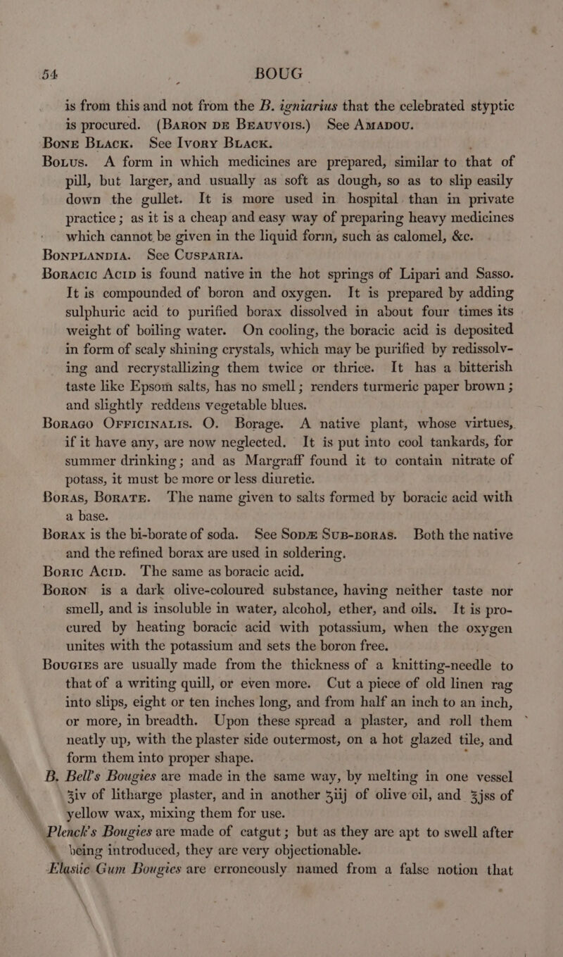 - is from this and not from the B. igniarius that the celebrated styptic is procured. (BARON pg Bravvors.) See Amapovu. Bone Buacx. See Ivory Buacx. Botus. A form in which medicines are prepared, similar to that of pil, but larger, and usually as soft as dough, so as to slip easily down the gullet. It is more used in hospital than in private practice ; as it is a cheap and easy way of preparing heavy medicines which cannot be given in the liquid form, such as calomel, &c. BonpLanpiA. See CusParia. Boracic Acip is found native in the hot springs of Lipari and Sasso. It is compounded of boron and oxygen. It is prepared by adding sulphuric acid to purified borax dissolved in about four times its weight of boiling water. On cooling, the boracic acid is deposited in form of scaly shining crystals, which may be purified by redissolv- ing and recrystallizing them twice or thrice. It has a bitterish taste like Epsom salts, has no smell; renders turmeric paper brown ; and slightly reddens vegetable blues. ) Borago OFFICINALIS. QO. Borage. A native plant, whose virtues, if it have any, are now neglected. It is put into cool tankards, for summer drinking; and as Margraff found it to contain nitrate of potass, it must be more or less diuretic. Boras, Borate. The name given to salts formed by boracic acid with a base. Borax is the bi-borate of soda. See Sop#Sus-soras. Both the native and the refined borax are used in soldering. Boric Acip. The same as boracic acid. Boron is a dark olive-coloured substance, having neither taste nor smell, and is insoluble in water, alcohol, ether, and oils. It is pro- cured by heating boracic acid with potassium, when the oxygen unites with the potassium and sets the boron free. Boueies are usually made from the thickness of a Knitting fieedle to that of a writing quill, or even more. Cut a piece of old linen rag into slips, eight or ten inches long, and from half an inch to an inch, or more, in breadth. Upon these spread a plaster, and roll them neatly up, with the plaster side outermost, on a hot glazed tile, and form them into proper shape. B. Bell's Bougies are made in the same way, by melting in one vessel 3iv of litharge plaster, and in another 3iij of olive oil, and 3jss of yellow wax, mixing them for use. Plenck's Bougies are made of catgut ; but as they are apt to swell after \ being introduced, they are very objectionable. Elastic Gum Bougies are erroneously named from a false notion that
