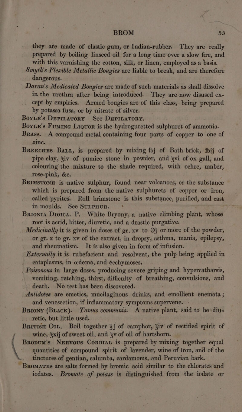 they are made of elastic gum, or Indian-rubber. They are really prepared by boiling linseed oil for a long time over a slow fire, and with this varnishing the cotton, silk, or linen, employed as a basis. Smyth’s Flexible Metallic Bougies are liable to break, and are therefore dangerous. Daran’s Medicated Botiegieg are made of such materials as shall dissolve in the urethra after being introduced. They are now disused ex- cept by empirics. Armed bougies are of this class, being prepared by potassa fusa, or by nitrate of silver. Boyur’s Depizatory See DeprLarory. Boyue’s Fumine Liquor is the hydroguretted sulphuret of ammonia. Brass. A compound metal containing four parts of copper to one of Zinc. Brexrcues Bau, is prepared by mixing {bj of Bath brick, tbij of pipe clay, 3iv of pumice stone in powder, and 3vi of ox gall, and colouring the mixture to the shade required, with ochre, umber, rose-pink, &c. Brimstone is native sulphur, found near volcanoes, or the substance which is prepared from the native sulphurets of copper or iron, called pyrites. . Roll brimstone is this substance, purified, and cast in moulds. See SuLPHUR. : ; Brionta Diorca. P. White Bryony, a native climbing plant, whose root is acrid, bitter, diuretic, and a drastic purgative. Medicinally it is given in doses of gr. xv to 9j or more of the powder, or gr. x to gr. xv of the extract, in dropsy, asthma, mania, epilepsy, and rheumatism. It is also given in form of infusion. ‘Externally it is rubefacient and resolvent, the pulp being applied in cataplasms, in oedema, and ecchymoses. _ Poisonous in large doses, producing severe griping and hypercatharsis, vomiting, retching, thirst, difficulty of breathing, convulsions, and _ death. No test has been discovered. . Antidotes are emetics, mucilaginous drinks, and emollient enemata ; and venesection, if inflammatory symptoms supervene. Briony (Buack). Tamus communis. A native plant, said to be diu- retic, but little used. Britisu Orn. Boil together 3j of camphor, Jiv of rectified spirit of wine, 3xij of sweet oil, and 3v of oil of hartshorn. Bropum’s Nervous Corpiau is prepared by mixing together sual \ quantities of compound spirit of lavender, wine of iron, and of the tinctures of gentian, calumba, cardamoms, and Peruvian bark. -Bromarss are salts formed by bromic acid similar to the chlorates and iodates. Bromale of potass is distinguished from the iodate or