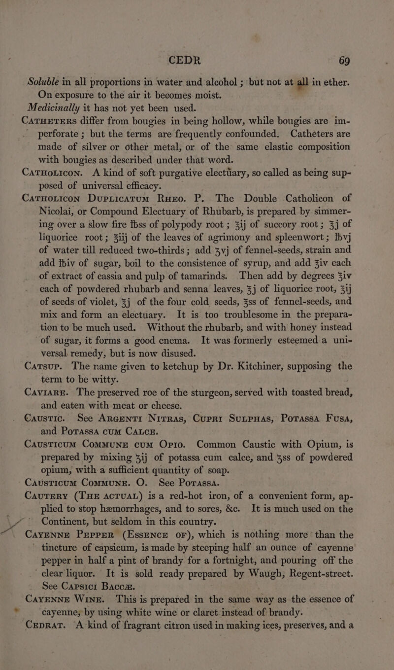Soluble in all proportions in water and alcohol ; but not at all in ether. On exposure to the air it becomes moist. Medicinally it has not yet been used. CATHETERS differ from bougies in being hollow, while bougies are im- perforate ; but the terms are frequently confounded. Catheters are made of silver or other metal, or of the same elastic composition with bougies as described under that word. Caruouicon. A kind of soft purgative electuary, so called as being sup-~ posed of universal efficacy. CaruoLticon Dupiicatum Ruxro. P. The Double Catholicon of Nicolai, or Compound Electuary of Rhubarb, is prepared by simmer- ing over a slow fire Ibss of polypody root ; 3ij of succory root; 3j of liquorice root; 31ij of the leaves of agrimony and spleenwort ; tbvj of water till reduced two-thirds ; add 3vj of fennel-seeds, strain and add itiv of sugar, boil to the consistence of syrup, and add 3iv each of extract of cassia and pulp of tamarinds. Then add by degrees 3iv each of powdered rhubarb and senna leaves, 3j of liquorice root, 31j of seeds of violet, 3j of the four cold seeds, 3ss of fennel-seeds, and mix and form an electuary. It is too troublesome in the prepara- tion to be much used. Without the rhubarb, and with honey instead of sugar, it forms a good enema. It was formerly esteemed a uni versal. remedy, but is now disused. Catsup. The name given to ketchup by Dr. Kitchiner, supposing the term to be witty. CaviarE. The preserved roe of the sturgeon, served with toasted bread, and eaten with meat or cheese. Caustic. See ArcENTI Nirras, Cupri SunpHas, Porassa Fusa, and Porassa cum CALcE. Causticum ComMuUNE cum Opro. Common Caustic with Opium, is prepared by mixing 4ij of potassa cum calce, and 3ss of powdered opium, with a sufficient quantity of soap. CauTERY (THE ACTUAL) isa red-hot iron, of a convenient form, ap- plied to stop hemorrhages, and to sores, &c. It is much used on the Continent, but seldom in this country. CaYENNE PEPPER (EssENCE OF), which is nothing more’ than the ' tincture of capsicum, is made by steeping half an ounce of cayenne pepper in half a pint of brandy for a fortnight, and pouring off the clear liquor. It is sold ready prepared by Waugh, Regent-street. See Capsicr Bacoz. | CayENNE Wine. This is prepared in the same way as the essence of cayenne; by using white wine or claret instead of brandy. Ceprat. A kind of fragrant citron used in making ices, preserves, and a