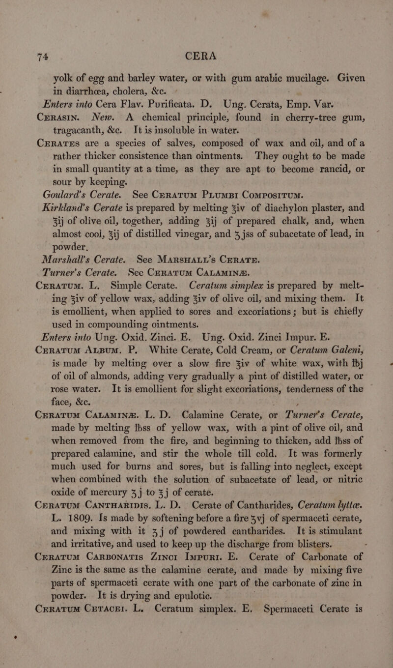 yolk of egg and barley water, or with gum arabic mucilage. Given in diarrheea, cholera, &c. . Enters into Cera Flav. Purificata. D. Ung. Cerata, Emp. Var. Crerasin. New. A chemical principle, found in cherry-tree gum, tragacanth, &c. It is insoluble in water. CERATES are a species of salves, composed of wax and oil, and of a rather thicker consistence than ointments. They ought to be made in small quantity at a time, as they are apt to become rancid, or sour by keeping. Goulard’s Cerate. See Ceratum PiumsBi Compositum. Kirkland’s Cerate is prepared by melting Ziv of diachylon plaster, and 3ij of olive oil, together, adding 3ij of prepared chalk, and, when almost cooi, 3ij of distilled vinegar, and 4 jss of subacetate of lead, in powder, Marshall's Cerate. See MArsHALu’s CERATE. Turner's Cerate. See Ceratum CALAMIN&E. Creratum. L, Simple Cerate. Ceratum simplex is prepared by melt- ing 3iv of yellow wax, adding Ziv of olive oil, and mixing them. It is emollient, when applied to sores and excoriations; but is seliaelly used in compounding ointments. Enters into Ung. Oxid. Zinci. E. Ung. Oxid. Zinci Impur. E. Creratum AuLBuM. P. White Cerate, Cold Cream, or Ceratum Galeni, is made by melting over a slow fire Ziv of white wax, with ibj of oil of almonds, adding very gradually a pint of distilled water, or rose water. It is emollient for slight excoriations, tenderness of the — face, &c. Creratum CaLAMINe. L. D. Calamine Cerate, or Turner's Cerate, made by melting Ibss of yellow wax, with a pint of olive oil, and when removed from the fire, and beginning to thicken, add fhss of prepared calamine, and stir the whole till cold. It was formerly much used for burns and sores, but is falling into neglect, except when combined with the solution of subacetate of lead, or nitric oxide of mercury 3j to 3j of cerate. Crratum Canrnarinpis. L. D. Cerate of Cantharides, Ceratum lytte. L. 1809. Is made by softening before a fire vj of spermaceti cerate, and mixing with it 4 j of powdered cantharides. It is stimulant and irritative, and used to keep up the discharge from blisters. Crratum Carsonatis Zincr Impurr. E. Cerate of Carbonate of Zine is the same as the calamine cerate, and made by mixing five parts of spermaceti cerate with one part of the carbonate of zinc in powder. It is drying and epulotic. Crratum Creracer. L. Ceratum simplex. E. Spermaceti Cerate is