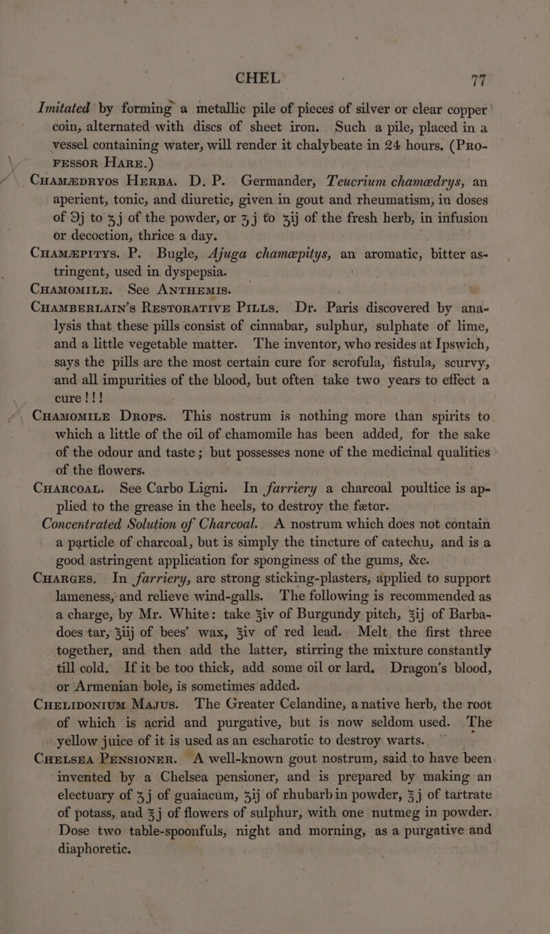 CHEL ; fig Imitated by forming a metallic pile of pieces of silver or clear copper’ coin, alternated with discs of sheet iron. Such a pile, placed in a vessel containing water, will render it chalybeate in 24 hours, (PRo- FESSOR Hare.) \ CHamapryos Herpa. D. P. Germander, Teucrium chameedrys, an aperient, tonic, and diuretic, given in gout and rheumatism, iu doses of Dj to 3j of the powder, or 4 j to %ij of the fresh herb, in infusion or decoction, thrice a day. Cuama@pirys. P. Bugle, Ajuga chamepitys, an aromatic, bitter as- tringent, used in, dyspepsia. CHAaMoMILE. See ANTHEMIS. CuampBer.ain’s Restorative Pinus. Dr. Paris discovered by ana~ lysis that these pills consist of cinnabar, sulphur, sulphate of lime, and a little vegetable matter. The inventor, who resides at Ipswich, says the pills are the most certain cure for scrofula, fistula, scurvy, and all impurities of the blood, but often take two years to effect a cure!!! which a little of the oil of chamomile has been added, for the sake of the odour and taste ; but possesses none of the medicinal qualities of the flowers. CuarcoaL. See Carbo Ligni. In farriery a charcoal poultice is ap- plied to the grease in the heels, to destroy the fetor. Concentrated Solution of Charcoal. A nostrum which does not contain a particle of charcoal, but is simply the tincture of catechu, and is a good astringent application for sponginess of the gums, &c. Cuarces, In farriery, are strong sticking-plasters, applied to support lameness,-and relieve wind-galls. The following is recommended as a charge, by Mr. White: take 3iv of Buseokidy pitch, 3i1j of Barba- does tar, 3iij of bees’ wax, Ziv of red lead. Melt the first three together, and then add the latter, stirring the mixture constantly till cold. If it be too thick, add some oil or lard. Dragon’s blood, or Armenian bole, is sometimes added. Cueuiponrum Magus. The Greater Celandine, a native herb, the root of which is acrid and purgative, but is now seldom used. The yellow juice of it is used as an escharotic to destroy warts. > CHELSEA Pensioner. A well-known gout nostrum, said to have been invented by a Chelsea pensioner, and is prepared by making an electuary of 4j of guaiacum, 3ij of rhubarb in powder, 3j of tartrate of potass, aud 3j of flowers of sulphur, with one nutmeg in powder. Dose two table- epeestils; night and morning, asa purgecye and diaphoretic.