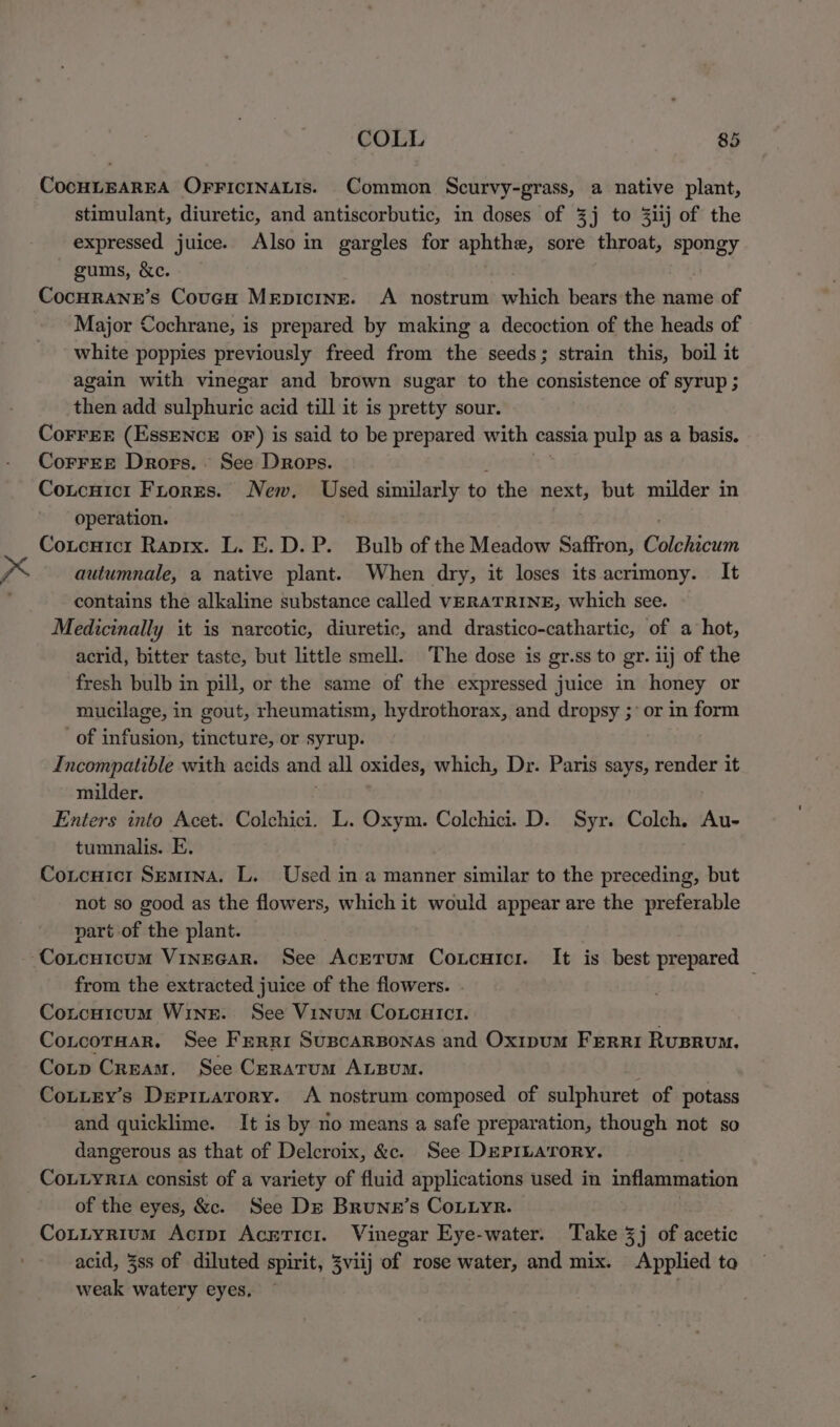 CocHLEAREA OFFICINALIS. Common Scurvy-grass, a native plant, stimulant, diuretic, and antiscorbutic, in doses of 3] to 3iij of the expressed juice. Also in gargles for aphthe, sore throat, spongy gums, &amp;c. Cocurane’s Coven Mepicine. A nostrum which bears the name of Major Cochrane, is prepared by making a decoction of the heads of white poppies previously freed from the seeds; strain this, boil it again with vinegar and brown sugar to the consistence of syrup ; then add sulphuric acid till it is pretty sour. CoFFEE EE ENOs OF) is said to be prepared with cassia pulp as a basis. CorreE Drors.. See Drops. Coucuict Firorrs. New. Used similarly to the next, but milder in operation. Coucnicr Raprx. L. E.D. P. Bulb of the Meadow Saffron, Gblsicin x autumnale, a native plant. When dry, it loses its acrimony. It contains the alkaline substance called VERATRINE, which see. Medicinally it is narcotic, diuretic, and drastico-cathartic, of a hot, acrid, bitter taste, but little smell. The dose is gr.ss to gr. iij of the fresh bulb in pill, or the same of the expressed juice in honey or mucilage, in gout, rheumatism, hydrothorax, and dropsy ;’ or in form _of infusion, tincture, or syrup. Incompatible with acids and all oxides, which, Dr. Paris says, render it milder. Enters into Acet. Colchici. L. Oxym. Colchici. D. Syr. Colch. Au- tumnalis. E. Cotcuict Semina. L. Used in a manner similar to the preceding, but not so good as the flowers, which it would appear are the preferable part of the plant. Cotcnicum VineGar. See AcEtum Coxcuicr. It is best prepared from the extracted juice of the flowers. Coucuicum Winer. See Vinum Corcuict. CoLcorHar. See Ferri Suscarponas and Oxipum Ferri Rusrum. Cotp Cream. See Ceratrum ALBuM. Cottey’s Depitarory. A nostrum composed of sulphuret of potass and quicklime. It is by no means a safe preparation, though not so dangerous as that of Delcroix, &amp;c. See DEepribatrory. CoLLyRiA consist of a variety of fluid applications used in inflammation of the eyes, &amp;c. See De Brune’s Couiyr. Cottyrium Acrp1 Acericir. Vinegar Eye-water. Take 3j of acetic acid, 3ss of diluted spirit, 3viij of rose water, and mix. Applied ta weak watery eyes, ~