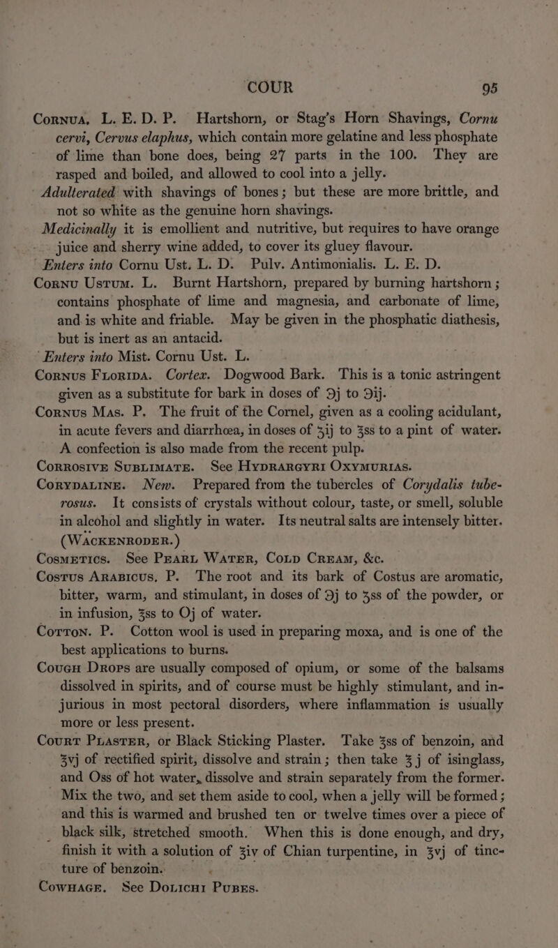 Cornua, L.E.D.P. Hartshorn, or Stag’s Horn Shavings, Cornu cervi, Cervus elaphus, which contain more gelatine and less phosphate of lime than bone does, being 27 parts in the 100. They are rasped and boiled, and allowed to cool into a jelly. - Adulterated with shavings of bones; but these are more brittle, and not so white as the genuine horn shavings. Medicinally it is emollient and nutritive, but requires to have orange juice and sherry wine added, to cover its gluey flavour. Enters into Cornu Ust. L. D. Pulv. Antimonialis. L. E. D. Cornu Ustum. L. Burnt Hartshorn, prepared by burning hartshorn ; contains phosphate of lime and magnesia, and carbonate of lime, and. is white and friable. May be given in the phosphatic diathesis, but is inert as an antacid. ‘Enters into Mist. Cornu Ust. L. Cornus Fuoripa. Cortex. Dogwood Bark. This is a tonic astringent given as a substitute for bark in doses of 9j to 9ij. Cornus Mas. P. The fruit of the Cornel, given as a cooling acidulant, in acute fevers and diarrheea, in doses of 31j to 3ss to a pint of water. A confection is also made from the recent pulp. Corrosive SuspLimaTse. See Hyprarcyri Oxymurias. CorypaLing. New. Prepared from the tubercles of Corydalis tube- rosus. It consists of crystals without colour, taste, or smell, soluble in alcohol and slightly in water. Its neutral salts are intensely bitter. (WAcKENRODER.) CosmEtTics. See PEARL WATER, CoLp Cream, &amp;c. Costus Arasicus, P. The root and its bark of Costus are aromatic, bitter, warm, and stimulant, in doses of 9j to 38s of the powder, or in infusion, %ss to Oj of water. Corron. P. Cotton wool is used in preparing moxa, and is one of the best applications to burns. Couey Drops are usually composed of opium, or some of the balsams dissolved in spirits, and of course must be highly stimulant, and in- jurious in most pectoral disorders, where inflammation is usually more or less present. Court PuastEr, or Black Sticking Plaster. Take 3ss of benzoin, and 3vj of rectified spirit, dissolve and strain ; then take 3 j of isinglass, and Oss of hot water, dissolve and strain separately from the former. Mix the two, and set them aside to cool, when a jelly will be formed ; and this is warmed and brushed ten or twelve times over a piece of black silk, stretched smooth. When this is done enough, and dry, finish it with a solution of Ziv of Chian turpentine, in 3vj of tinc- ture of benzoins i. CowHaGE. See Doricui Pupss.