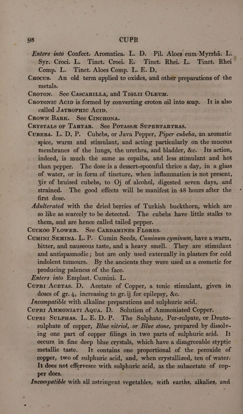 Enters into Confect. Aromatica. L. D. Pil. Aloes cum:Myrrha. L. Syr. Croci. L. Tinct. Croci. E. Tinct. Rhei. L. Tinct. Rhei Comp. L. Tinct. Aloes Comp. L. E. D. Crocus. An old term applied to oxides, and other preparations of the metals. Croton. See CAscARILLA, and Tieuir OLEumM. . Croronic Acirp is formed by converting croton oil into soap. It is also called JATRoPHIc Acrp. Crown Bark. See CrncHona. CrysTats or Tartar. See Porass# SuPERTARTRAS. CusesBa. L. D. P. Cubebs, or Java Pepper, Piper cubeba, an aromatic spice, warm and stimulant, and acting particularly on the mucous membranes of the lungs, the urethra, and bladder, &amp;c. | Its action, indeed, is much the same as copaiba, and less stimulant and hot than pepper. The dose is a dessert-spoonful thrice a day, in a glass of water, or in form of tincture, when inflammation is not present, Ziv of bruised cubebs, to Oj of alcohol, digested seven days, and strained. The good effects will be manifest in 48 hours after the first dose. Adulterated with the dried berries of Turkish buckthorn, which are so like as scarcely to be detected. The cubebs have little stalks to them, and are hence called tailed pepper. Cuckoo FirowEer. See CARDAMINES FLOREs. Cumini Semina. L. P. Cumin Seeds, Cuminum cyminum, have a warm, bitter, and nauseous taste, and a heavy smell. They are stimulant and antispasmodic; but are only used externally in plasters for cold indolent tumours. By the ancients they were used as a cosmetic for producing paleness of the face. Enters into Emplast. Cumini. L. Cupri Acetas. D. Acetate of Copper, a tonic stimulant, given in doses of gr. 4, increasing to gr.ij for epilepsy, &amp;c. Incompatible with alkaline preparations and sulphuric acid. Cupri AmMMoniaTI Aqua. D. Solution of Ammoniated Copper. Cuprr SuupeHas. L. E. D. P. The Sulphate, Per-sulpate, or Deuto- - . sulphate of copper, Blue vitriol,.or Blue stone, prepared by dissolv- ing one part of copper filings in two parts of sulphuric acid. It occurs in fine deep blue crystals, which have a disagreeable styptic ~ metallic taste. It contains one proportional of the peroxide of copper, two of sulphuric acid, and, when crystallized, ten of water. It does not effervesce with ae i acid, as the subacetate of cop- per does. Incompatible with all astringent vegetables, with cacihi: alalies, an