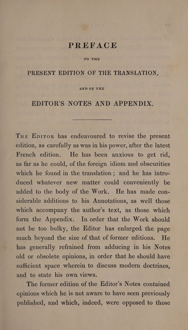 PREFACE TO THE PRESENT EDITION OF THE TRANSLATION, AND OF THE EDITOR'S NOTES AND APPENDIX. Tue Epriror has endeavoured to revise the present edition, as carefully as was in his power, after the latest French edition. He has been anxious to get rid, as far as he could, of the foreign idiom and obscurities which he found in the translation; and he has intro- duced whatever new matter could conveniently be added to the body of the Work. He has made con- siderable additions to his Annotations, as well those which accompany the author’s text, as those which form the Appendix. In order that the Work should not be too bulky, the Editor has enlarged the page much beyond the size of that of former editions. He has generally refrained from adducing in his Notes old or obsolete opinions, in order that he should have. sufficient space wherein to discuss modern doctrines, and to state his own views. The former edition of the Editor’s Notes contained opinions which he is not aware to have seen previously published, and which, indeed, were opposed to those