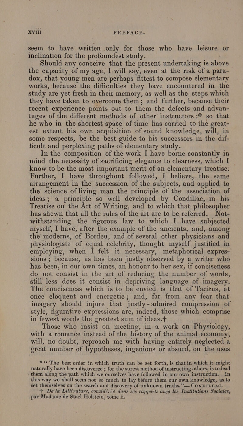 XVII PREFACE. seem to have written only for those who have leisure or inclination for the profoundest study. Should any conceive that the present undertaking is ufos the capacity of my age, I will say, even at the risk of a para- dox, that young men are perhaps fittest to compose elementary works, because the difficulties they have encountered in the study are yet fresh in their memory, as well as the steps which they have taken to overcome them; and further, because their recent experience points out to them the defects and advan- tages of the different methods of other instructors :* so that he who in the shortest space of time has carried to the great- est extent his own acquisition of sound knowledge, will, in some respects, be the best guide to his successors in the dif- ficult and perplexing paths of elementary study. In the composition of the work I have borne constantly in mind the necessity of sacrificing elegance to clearness, which I know to be the most important merit of an elementary treatise. Further, I have throughout followed, I believe, the same arrangement in the succession of the subjects, and applied to the science of living man the principle of the association of ideas; a principle so well developed by Condillac, in his. Treatise on the Art of Writing, and to which that philosopher has shewn that all the rules of the art are to be referred. Not- withstanding the rigorous law to which I have subjected myself, I have, after the example of the ancients, and, among the moderns, of Bordeu, and of several other physicians and physiologists of equal celebrity, thought myself justified in employing, when | felt it necessary, metaphorical expres- sions ; because, as has been justly observed by a writer who has been, in our own times, an honour to her sex, if conciseness do not consist in the art of reducing the number of words, still less does it consist in depriving language of imagery. The conciseness which is to be envied is that of Tacitus, at once eloquent and energetic; and, far from any fear that imagery should injure that justly-admired compression of style, figurative expressions are, indeed, those which comprise in fewest words the greatest sum of ideas.+ Those who insist on meeting, in a work on Physiology, with a romance instead of the history of the animal economy, will, no doubt, reproach me with having entirely neglected a great number of hypotheses, ingenious or absurd, on the uses * «¢ The best order in which truth can be set forth, is that in which it might naturally have been discovered ; for the surest method of instructing others, is to lead : them along the path which we ourselves have followed in our own instruction. In this way we shall seem not so much to lay before them our own knowledge, as to set themselves on the search and discovery of unknown truths.’”— CONDILLAC. + De la Littérature, considérée dans ses rapports avec les Institutions Sociales, par Madame de Stael Holstein, tome ii.