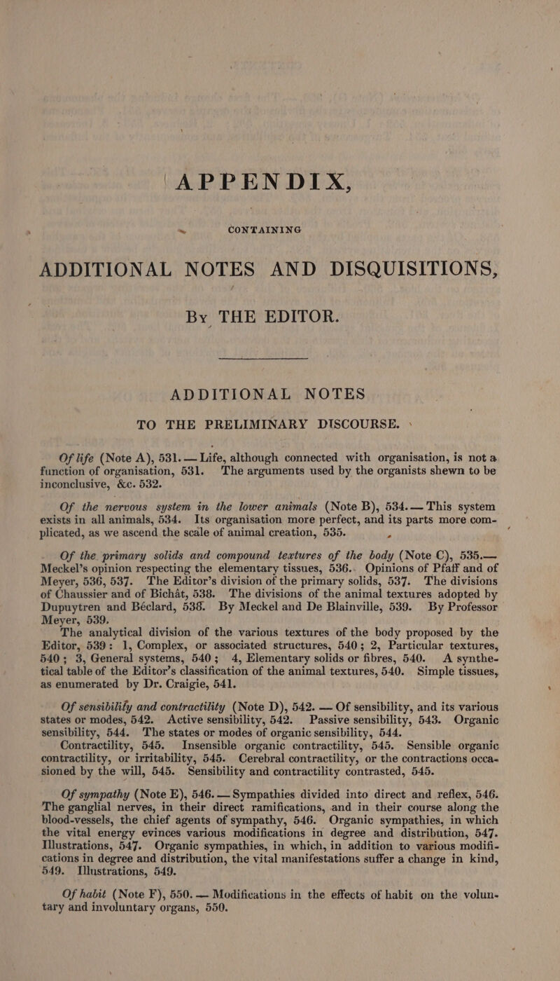 APPENDIX, ADDITIONAL NOTES AND DISQUISITIONS, By THE EDITOR. ADDITIONAL NOTES TO THE PRELIMINARY DISCOURSE. » Of life (Note A), 531. — Life, although connected with organisation, is not a function of organisation, 531. The arguments used by the organists shewn to be inconclusive, &amp;c. 532. Of the nervous system in the lower animals (Note B), 534.— This system exists in all animals, 534. Its organisation more perfect, and its parts more com- plicated, as we ascend the scale of animal creation, 535. - Of the. primary solids and compound textures of the body (Note C), 535.— Meckel’s opinion respecting the elementary tissues, 536.. Opinions of Pfaif and of Meyer, 536, 537. The Editor’s division of the primary solids, 537. The divisions of Chaussier and of Bichat, 538. The divisions of the animal textures adopted by Dupuytren and Béclard, 538. By Meckel and De Blainville, 539. By Professor Meyer, 539. The analytical division of the various textures of the body proposed by the Editor, 539: 1, Complex, or associated structures, 540; 2, Particular textures, 540; 3, General systems, 540; 4, Elementary solids or fibres, 540. A synthe- tical table of the Editor’s classification of the animal textures, 540. Simple tissues,, as enumerated by Dr. Craigie, 541. Of sensibilify and contractility (Note D), 542. —- Of sensibility, and its various States or modes, 542. Active sensibility, 542. Passive sensibility, 543. Organic sensibility, 544. The states or modes of organic sensibility, 544. Contractility, 545. Insensible organic contractility, 545. Sensible organic contractility, or irritability, 545. Cerebral contractility, or the contractions occa- sioned by the will, 545. Sensibility and contractility contrasted, 545. Of sympathy (Note E), 546. Sympathies divided into direct and reflex, 546. The ganglial nerves, in their direct ramifications, and in their course along the blood-vessels, the chief agents of sympathy, 546. Organic sympathies, in which the vital energy evinces various modifications in degree and distribution, 547. Illustrations, 547. Organic sympathies, in which, in addition to various modifi- cations in degree and distribution, the vital manifestations suffer a change in kind, 549. Illustrations, 549. Of habit (Note F), 550. — Modifications in the effects of habit on the volun- tary and involuntary organs, 550.