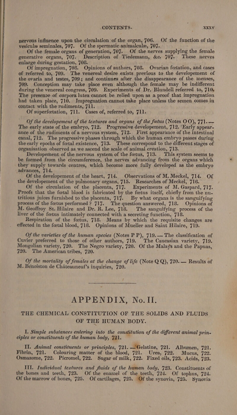 nervous influence upon the circulation of the organ, 706. Of the function of the vesicule seminales, 707. Of the spermatic animalcule, 707.. Of the female organs of generation, 707. Of the nerves supplying the female generative organs, 707. Description of Tiedemann, &amp;c. 707. These nerves enlarge during gestation, 708. . booed Of impregnation, 708. Opinions of authors, 708. Ovarian foetation, and cases of referred to, 709. ‘The venereal desire exists previous to the developement of the ovaria and testes, 709; and continues after the disappearance of the menses, 709. Conception may take place even although the female may be indifferent during the venereal congress, 709. Experiments of Dr. Blundell referred to, 710, The presenoe: of corpora lutea cannot be relied upon as a proof that impregnation had taken place, 710. Impregnation cannot take place unless the semen comes in contact with the rudiments, 711. Of superfcetation, 711. Cases of, referred to, 711. Of the developement of the textures and organs of the foetus (Notes OO), 771. -- The early state of the embryo, 712. Progressive developement, 712. ‘Early appear- ance of the rudiments of a nervous system, 712. First appearance of the intestinal canal, 712. The progressive phases through which the human embryo passes during the early epochs of foetal existence, 713. These correspond to the different stages of Organisation observed as we ascend the scale of animal creation, 713. Developement of the nervous system of the fetus, 713. This system seems to be formed from the circumference, the nerves advancing from the organs which they supply towards centres, which become more fully developed as the embryo advances, 714. Of the developement of the heart, 714. Observations of M. Meckel, 714. Of the developement of the pulmonary organs, 715. Researches of Meckel, 716. Of the circulation of the placenta, 717. Experiments of M. Gaspard, 717. Proofs that the fcetal blood is fabricated by the foetus itself, chiefly from the nu- tritious juices furnished to the placenta, 717. By what organs is the sanguifying process of the foetus performed ? 717. The question answered, 718. Opinions of M. Geoffroy St. Hilaire and Dr. R. Lee, 718. The sanguifying process of the liver of the foetus intimately connected with a secreting function, 718. Respiration of the foetus, 718. Means by which the requisite changes are effected in the foetal blood, 718. Opinions of Mueller and Saint Hilaire, 719. Of the varieties of the hwman species (Notes P P), 719.—— The classification of Cuvier preferred to those of other authors, 719. The Caucasian variety, 719. Mongolian variety, 720. The Negro variety, 720. Of the Malays and the Papuas, 729. The American tribes, 720. Of the mortality of females at the change of life (Note Q Q), 720. — Results of M. Bénoiston de Chateauneuf’s inquiries, 720. / APPENDIX, No. II. THE CHEMICAL CONSTITUTION OF THE SOLIDS AND FLUIDS OF THE HUMAN BODY. I. Simple subsiances entering into the constitution of the different animal prin- ciples or constituents of the human body, 721. — II. Animal constituents or principles, 721. —Gelatine, 721. Albumen, 721. Fibrin, 721. Colouring matter of the blood, 721. Urea, 722. Mucus, 722. Osmazome, 722. Picromel, 722. Sugar of milk, 722. Fixed oils, 723. Acids, 723. III. Individual textures and fluids of the human body, 723. Constituents of the bones and teeth, 723. Of the enamel of the teeth, 724. Of tophus, 724. Of the marrow of bones, 725. Of cartilages, 725. Of the synovia, 725. Synovia