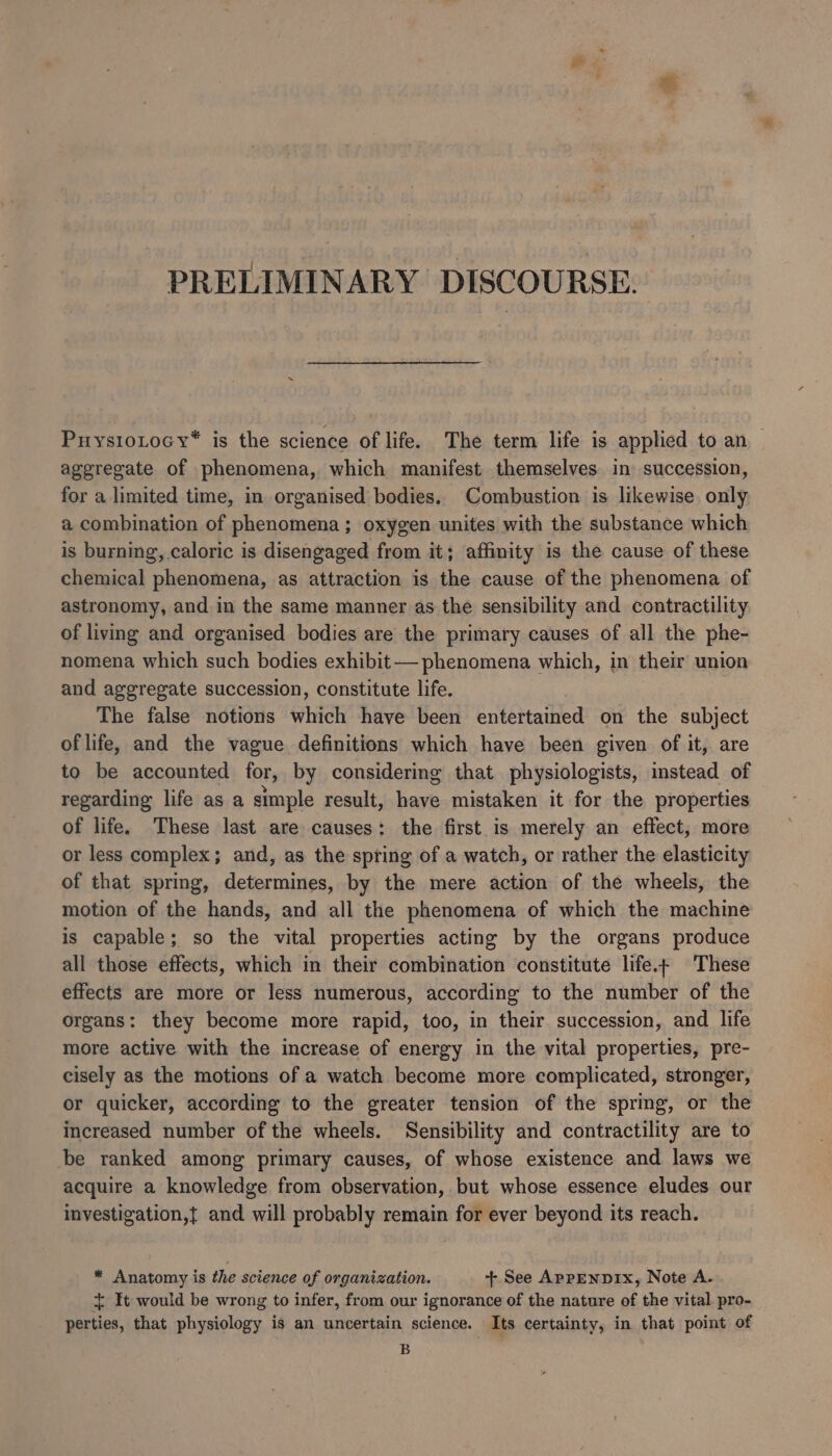 ey PRELIMINARY DISCOURSE. PuysioLtocy* is the science of life. The term life is applied to an aggregate of phenomena, which manifest themselves in succession, for a limited time, in organised bodies. Combustion is likewise only a combination of phenomena; oxygen unites with the substance which is burning, caloric is disengaged from it; affinity is the cause of these chemical phenomena, as attraction is the cause of the phenomena of astronomy, and in the same manner as the sensibility and contractility of living and organised bodies are the primary causes of all the phe- nomena which such bodies exhibit— phenomena which, in their union and aggregate succession, constitute life. The false notions which have been entertained on the subject of life, and the vague definitions which have been given of it, are to be accounted for, by considering that physiologists, instead of regarding life as a simple result, have mistaken it for the properties of life. These last are causes: the first is merely an effect, more or less complex; and, as the spring of a watch, or rather the elasticity of that spring, determines, by the mere action of the wheels, the motion of the hands, and all the phenomena of which the machine is capable; so the vital properties acting by the organs produce all those effects, which in their combination constitute life.- These effects are more or less numerous, according to the number of the organs: they become more rapid, too, in their succession, and life more active with the increase of energy in the vital properties, pre- cisely as the motions of a watch become more complicated, stronger, or quicker, according to the greater tension of the spring, or the Increased number of the wheels. Sensibility and contractility are to be ranked among primary causes, of whose existence and laws we acquire a knowledge from observation, but whose essence eludes our investigation,{ and will probably remain for ever beyond its reach. * Anatomy is the science of organization. + See AprpenDIx, Note A. It would be wrong to infer, from our ignorance of the nature of the vital pro- perties, that physiology is an uncertain science. Its certainty, in that point of B