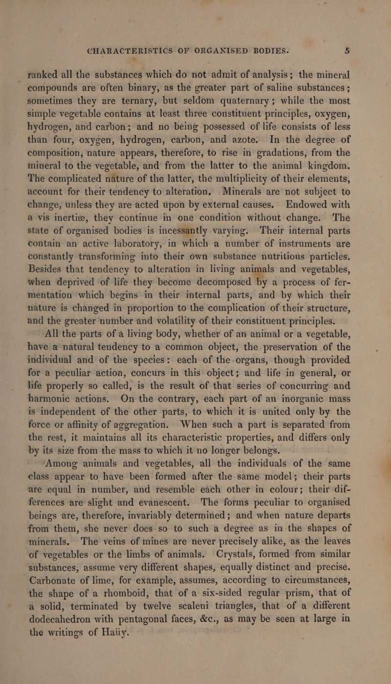 . % ranked all the substances which do not admit of analysis; the mineral compounds are often binary, as the greater part of saline substances ; sometimes they are ternary, but seldom quaternary; while the most simple vegetable contains at least three constituent principles, oxygen, hydrogen, and carton; and no being possessed of life consists of less than four, oxygen, hydrogen, carbon, and azote. In the degree of composition, nature appears, therefore, to rise in gradations, from the mineral to the vegetable, and from the latter to the animal kingdom. The complicated nature of the latter, the multiplicity of their elements, account for their tendency to alteration, Minerals are not subject to change, unless they are acted upon by external causes. Endowed with a vis inertiee, they continue in one condition without change. The state of organised bodies is incessantly varying. Their internal parts contain an active laboratory, in which a number of instruments are constantly transforming into their own substance nutritious particles. Besides that tendency to alteration in living animals and vegetables, when deprived of life they become decomposed by a process of fer- mentation which begins in their internal parts, and by which their nature is changed in proportion to the complication of their structure, and the greater number and volatility of their constituent principles. All the parts of a living body, whether of an animal or a vegetable, have a natural tendency to a common object, the preservation of the individual and of the species: each of the organs, though provided for a peculiar action, concurs in this object; and life in general, or life properly so called, is the result of that series of concurring and harmonic actions. On the contrary, each part of an inorganic mass - is independent of the other parts, to which it is united only by the force or affinity of aggregation. When such a part is separated from the rest, it maintains all its characteristic properties, and differs only by its size from the mass to which it no longer belongs. - : ‘Among animals and vegetables, all the individuals of the same class appear to have been formed after the same model; their parts are equal in number, and resemble each other in colour; their dif- ferences are slight and evanescent. The forms peculiar to organised beings are, therefore, invariably determined ; and when nature departs from them, she never does so to such a degree as in the shapes of minerals. The veins of mines are never precisely alike, as the leaves of vegetables or the limbs of animals. Crystals, formed from similar substances, assume very different shapes, equally distinct and precise. Carbonate of lime, for example, assumes, according to circumstances, the shape of a rhomboid, that of a six-sided regular prism, that of a solid, terminated by twelve scaleni triangles, that of a different dodecahedron with pentagonal faces, &amp;c., as may be seen at large in the writings of Haiiy. |