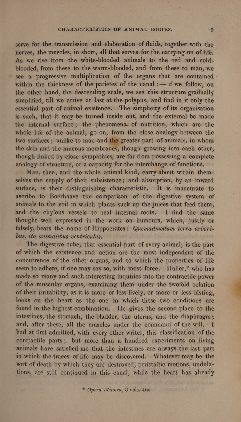 serve for the transmission and elaboration of fluids, together with the nerves, the muscles, in short, all that serves for the carrying on of life. As we rise from the white-blooded animals to the red and cold- blooded, from these to the warm-blooded, and from these to man, we see a progressive multiplication of the organs that are contained within the thickness of the parietes of the canal :— if we follow, on the other hand, the descending scale, we see this structure gradually simplified, till we arrive at last at the polypus, and find in it only the essential part of animal existence. The simplicity of its organisation is such, that it may be turned inside out, and the external be made the internal surface; the phenomena of nutrition, which are the whole life of the animal, go on, from the close. analogy between the two surfaces; unlike to man and the greater part of animals, in whom the skin and the mucous membranes, though growing into each other, though linked by close sympathies, are far from possessing a complete analogy of structure, or a capacity for the interchange of functions. Man, then, and the whole animal kind, carry about within them- selves the supply of their subsistence; and absorption, by an inward surface, is their distinguishing characteristic. It is imaccurate to ascribe to Boerhaave the comparison of the digestive system of animals to the soil in which plants suck up the juices that feed them, and the chylous vessels to real internal roots. I find the same thought well expressed in the work on humours, which, justly or falsely, bears the name of Hippocrates: Quemadmodum terra arbori- bus, ita animalibus ventriculus. The digestive tube, that essential part of every animal, is the part of which the existence and action are the most independent of the concurrence of the other organs, and to which the properties of life seem to adhere, if one may say so, with most force. Haller,* who has made so many and such interesting inquiries into the contractile power of the muscular organs, examining them under the twofold relation of their irritability, as it is more or less lively, or more or less lasting, looks on the heart as the one in which these two conditions are found in the highest combination. He gives the second place to the intestines, the stomach, the bladder, the uterus, and the diaphragm; and, after these, all the muscles under the command of the will. I had at first admitted, with every other writer, this classification of the contractile parts; but more than a hundred experiments on living animals have satisfied me that the intestines are always the last part in which the traces of life may be discovered. Whatever may be the sort of death by which they are destroyed, peristaltic motions, undula- tions, are still continued in this canal, while the heart has already * Opera Minora, 3 vols. 4to.