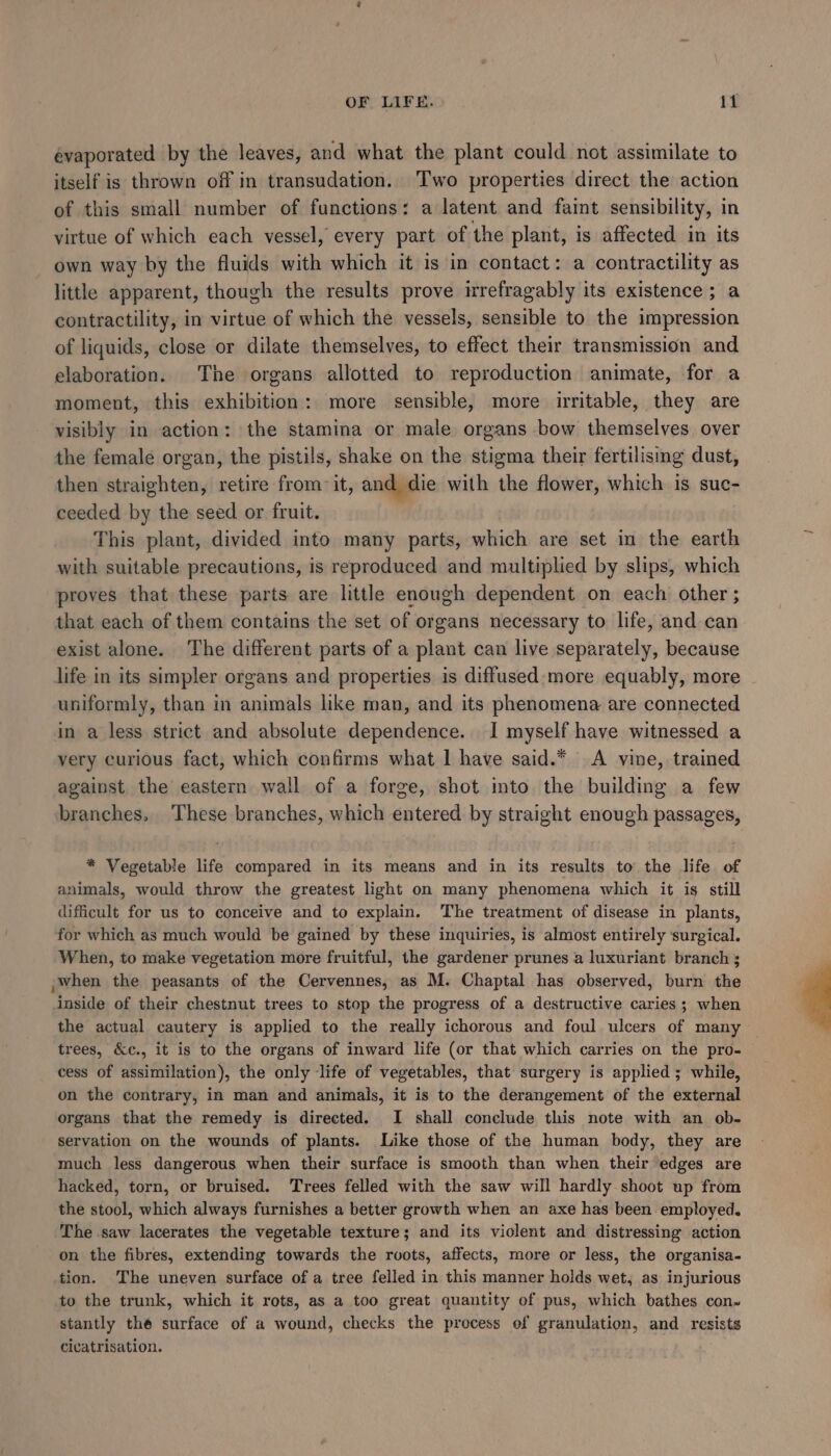 évaporated by the leaves, and what the plant could not assimilate to itself is thrown off in transudation. ‘Two properties direct the action of this small number of functions: a latent and faint sensibility, in virtue of which each vessel, every part of the plant, is affected in its own way by the fluids with which it is in contact: a contractility as little apparent, though the results prove irrefragably its existence; a contractility, in virtue of which the vessels, sensible to the impression of liquids, close or dilate themselves, to effect their transmission and elaboration. The organs allotted to reproduction animate, for a moment, this exhibition: more sensible, more irritable, they are visibly in action: the stamina or male organs bow themselves over the female organ, the pistils, shake on the stigma their fertilismg dust, then straighten, retire from-it, and die with the flower, which is suc- ceeded by the seed or fruit. This plant, divided into many parts, which are set in the earth with suitable precautions, is reproduced and multiplied by slips, which proves that these parts are little enough dependent on each other ; that each of them contains the set of organs necessary to life, and can exist alone. The different parts of a plant can live separately, because life in its simpler organs and properties is diffused: more equably, more uniformly, than in animals like man, and its phenomena are connected in a less strict and absolute dependence. I myself have witnessed a very curious fact, which confirms what 1 have said.* A vine, trained against the eastern wall of a forge, shot into the building a few branches, These branches, which entered by straight enough passages, * Vegetable life compared in its means and in its results to the life of animals, would throw the greatest light on many phenomena which it is still difficult for us to conceive and to explain. The treatment of disease in plants, for which as much would be gained by these inquiries, is almost entirely surgical. When, to make vegetation more fruitful, the gardener prunes a luxuriant branch ; ,when the peasants of the Cervennes, as M. Chaptal has observed, burn the inside of their chestnut trees to stop the progress of a destructive caries; when the actual cautery is applied to the really ichorous and foul ulcers of many trees, &amp;c., it is to the organs of inward life (or that which carries on the pro- cess of assimilation), the only life of vegetables, that surgery is applied ; while, on the contrary, in man and animals, it is to the derangement of the external organs that the remedy is directed. I shall conciude this note with an ob- servation on the wounds of plants. Like those of the human body, they are much less dangerous when their surface is smooth than when their edges are hacked, torn, or bruised. Trees felled with the saw will hardly shoot up from the stool, which always furnishes a better growth when an axe has been employed. The saw lacerates the vegetable texture; and its violent and distressing action on the fibres, extending towards the rvots, affects, more or less, the organisa- tion. The uneven surface of a tree felled in this manner holds wet, as injurious to the trunk, which it rots, as a too great quantity of pus, which bathes con. stantly thé surface of a wound, checks the process of granulation, and resists cicatrisation.