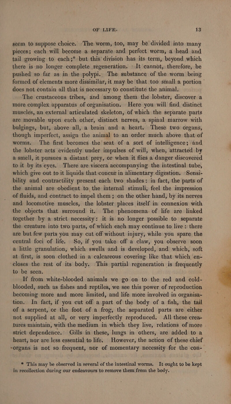 seem to suppose choice. -The worm, too, may be divided into many pieces; each will become a separate and perfect worm, a head and tail growing to each;* but this division has its term, beyond which there is-no longer complete regeneration. \ It cannot, therefore, be pushed so far as in the polypi.. The substance of the worm being formed of elements more dissimilar, it may be that too small a portion ' does not contain all that is necessary to constitute the animal. The crustaceous tribes, and among them the lobster, discover a more complex apparatus of organisation. Here you will find distinct muscles, an external articulated skeleton, of which the separate parts are movable upon each other, distinct nerves, a spinal marrow with bulgings, but, above all, a brain and a heart. These two organs, though imperfect, assign the animal to.an order much above that of worms. The first becomes the seat of a sort of intelligence; and the lobster acts evidently under impulses of will, when, attracted by a smell, it pursues a distant prey, or when it flies a danger discovered to it by its eyes. There are viscera accompanying the intestinal tube, which give out to it liquids that concur in alimentary digestion. Sensi- bility and contractility present each two shades: in fact, the parts of the animal are obedient to, the internal stimuli, feel the impression of fluids, and contract to impel them ; on the other hand, by its nerves and locomotive muscles, the lobster places itself in connexion with the objects that surround it. The phenomena: of life are linked together by a strict necessity: it is no longer possible to separate the creature into two parts, of which each may continue to live :. there are but few parts you may cut off without injury, while you spare the central foci of life. So, if you take off a claw, you observe soon a little granulation, which swells and is developed, and which, soft at first, is soon clothed in a calcareous covering like that which en- ‘closes the rest of its body. This partial regeneration is frequently to be seen. | | If from white-blooded animals we go on to the red and cold- blooded, such as fishes and reptiles, we see this power of reproduction becoming more and more limited, and life more involved in organisa- tion. In fact, if you cut off a part of the body of a fish, the tail of a serpent, or the foot of a frog, the separated parts are either not supplied at all, or very imperfectly reproduced. All these crea- F tures maintain, with the medium in which they live, relations of more . : strict dependence. Gills in these, lungs in others, are added to a heart, nor are less essential to life. However, the action of these chief “organs is not so frequent, nor of momentary necessity for the con-_ * This may be observed in several of the intestinal worms. It ought to be kept 4 in recollection during our endeavours to remove them from the body.