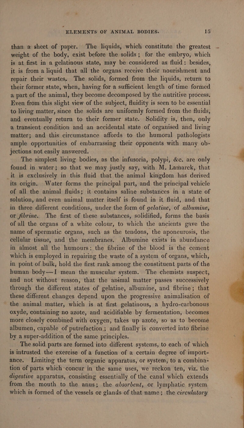 * ~ ELEMENTS OF ANIMAL BODIES. 15 than a sheet of paper. The liquids, which constitute the greatest weight of the body, exist before the solids; for the embryo, which is at first in a gelatinous state, may be considered as fluid: besides, it is from a liquid that all the organs receive their nourishment and repair their wastes. ‘The solids, formed from the liquids, return to their former state, when, having for a sufficient length of time formed a part of the animal, they become decomposed by the nutritive process. Even from this slight view of the subject, fluidity is seen to be essential to living matter, since the solids are uniformly formed from the fluids, and eventually return to their former state. Solidity is, then, only a transient condition and an accidental state of organised and living matter; and this circumstance affords to the humoral pathologists ample opportunities of embarrassing their opponents with many ob- jections not easily answered. The simplest living bodies, as the infusoria, polypi, &amp;c. are only found in water; so that we may justly say, with M. Lamarck, that _it is exclusively in this fluid that the animal kingdom has derived its origin. Water forms the principal part, and the principal vehicle of all the animal fluids; it contains saline substances in a state of solution, and even animal matter itself is found in it fluid, and that in three different conditions, under the form of gelatine, of albumine, or fibrine. The first of these substances, solidified, forms the basis of all the organs of a white colour, to which the ancients gave the name of spermatic organs, such as the tendons, the aponeurosis, the cellular tissue, and the membranes. Albumine exists in abundance in almost all the humours: the fibrine of the blood is the cement which is employed in repairing the waste of a system of organs, which, in. point of bulk, hold the first rank among the constituent parts of the human body—I mean the muscular system. The chemists suspect, and not without reason, that the animal matter passes successively through the different states of gelatine, albumine, and fibrine; that these different changes depend upon the progressive animalisation of the animal matter, which is at first gelatinous, a hydro-carbonous - oxyde, containing no azote, and acidifiable by fermentation, becomes more closely combined with oxygen, takes up azote, so as to become albumen, capable of putrefaction,; and finally is converted into fibrine by a super-addition of the same principles. The solid parts are formed into different systems, to each of which is intrusted the exercise of a function of a certain degree of import- ance. Limiting the term organic apparatus, or system, to a combina- tion of parts whichconcur in the same uses, we reckon ten, viz. the digestive apparatus, consisting essentially of the canal which extends from the mouth to the anus; the absorbent, or lymphatic system which is formed of the vessels or glands of that name; the circulatory