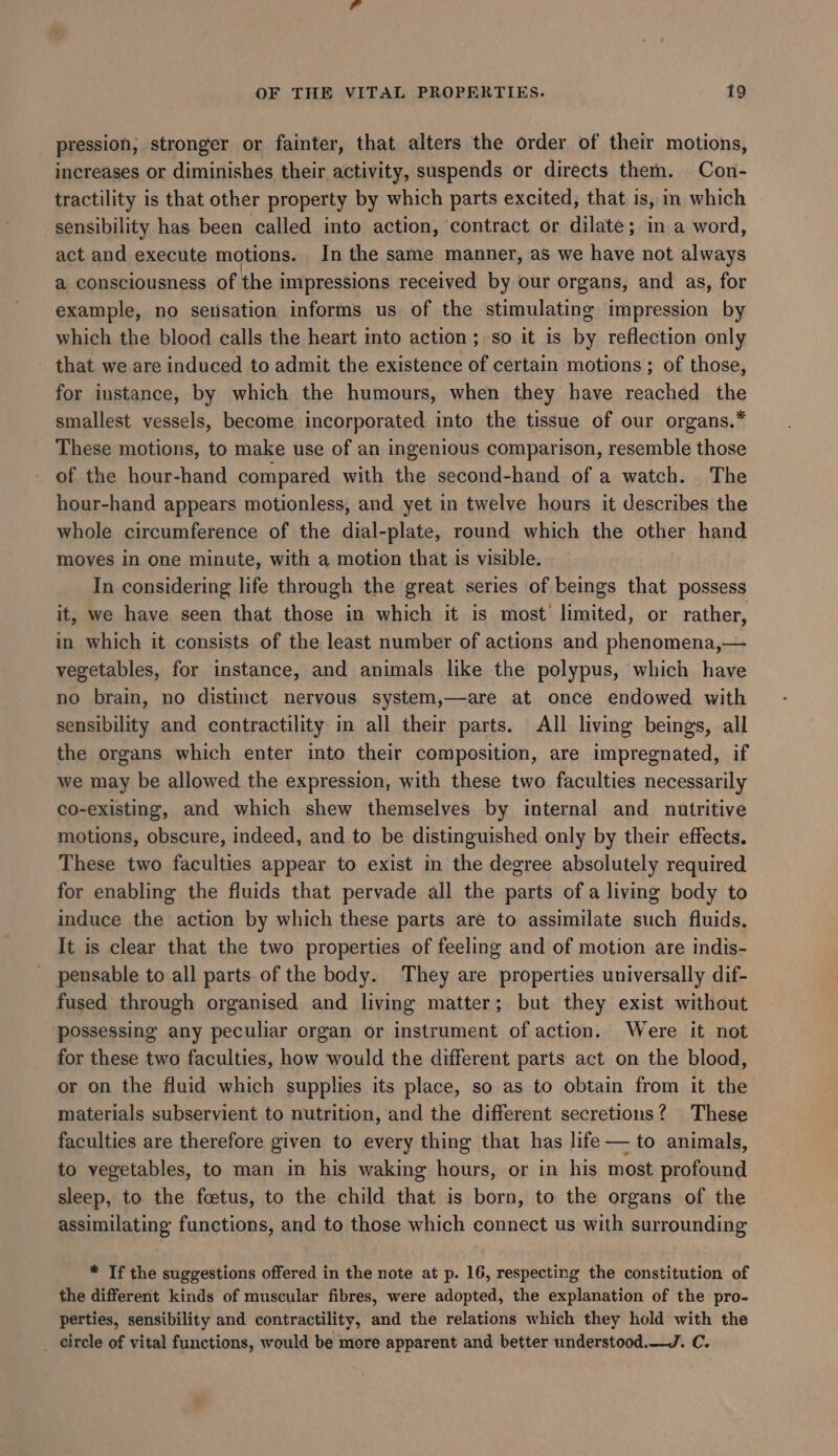pression, stronger or fainter, that alters the order of their motions, increases or diminishes their activity, suspends or directs them. Con- tractility is that other property by which parts excited, that is, im which sensibility has been called into action, contract or dilate; in a word, act and execute motions. In the same manner, as we have not always a consciousness of the impressions received by our organs, and as, for example, no setisation informs us of the stimulating impression by which the blood calls the heart into action; so it is by reflection only - that we are induced to admit the existence of certain motions; of those, for instance, by which the humours, when they have reached the smallest vessels, become incorporated into the tissue of our organs.* These motions, to make use of an ingenious comparison, resemble those of the hour-hand compared with the second-hand of a watch. The hour-hand appears motionless, and yet in twelve hours it describes the whole circumference of the dial-plate, round which the other hand moves in one minute, with a motion that is visible. In considering life through the great series of beings that possess it, we have seen that those in which it is most limited, or rather, in which it consists of the least number of actions and phenomena,— vegetables, for instance, and animals like the polypus, which have no brain, no distinct nervous system,—are at once endowed with sensibility and contractility in all their parts. All living beings, all the organs which enter into their composition, are impregnated, if we may be allowed the expression, with these two faculties necessarily co-existing, and which shew themselves by internal and nutritive motions, obscure, indeed, and to be distinguished only by their effects. These two faculties appear to exist in the degree absolutely required for enabling the fluids that pervade all the parts ofa living body to induce the action by which these parts are to assimilate such fluids, It is clear that the two properties of feeling and of motion are indis- pensable to all parts of the body. They are properties universally dif- fused through organised and living matter; but they exist without possessing any peculiar organ or instrument of action. Were it not for these two faculties, how would the different parts act on the blood, or on the fluid which supplies its place, so as to obtain from it the materials subservient to nutrition, and the different secretions? These faculties are therefore given to every thing that has life— to animals, to vegetables, to man in his waking hours, or in his most profound sleep, to the foetus, to the child that is born, to the organs of the assimilating functions, and to those which connect us with surrounding * Tf the suggestions offered in the note at p. 16, respecting the constitution of the different kinds of muscular fibres, were adopted, the explanation of the pro- perties, sensibility and contractility, and the relations which they hold with the _ circle of vital functions, would be more apparent and better understood.—J. C.