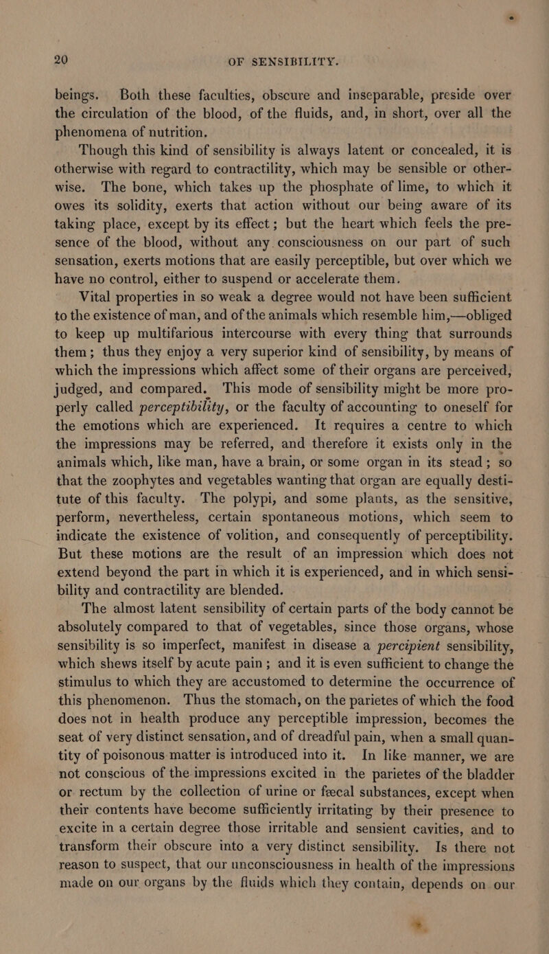 beings. Both these faculties, obscure and inseparable, preside over the circulation of the blood, of the fluids, and, in short, over all the phenomena of nutrition. Though this kind of sensibility is always latent or concealed, it is otherwise with regard to contractility, which may be sensible or other- wise. The bone, which takes up the phosphate of lime, to which it owes its solidity, exerts that action without our being aware of its taking place, except by its effect; but the heart which feels the pre- sence of the blood, without any consciousness on our part of such sensation, exerts motions that are easily perceptible, but over which we have no control, either to suspend or accelerate them. Vital properties in so weak a degree would not have been sufficient to the existence of man, and of the animals which resemble him,—obliged to keep up multifarious intercourse with every thing that surrounds them; thus they enjoy a very superior kind of sensibility, by means of which the impressions which affect some of their organs are perceived, judged, and compared. ‘This mode of sensibility might be more pro- perly called perceptzbility, or the faculty of accounting to oneself for the emotions which are experienced. It requires a centre to which the impressions may be referred, and therefore it exists only in the animals which, like man, have a brain, or some organ in its stead; so that the zoophytes and vegetables wanting that organ are equally desti- tute of this faculty. The polypi, and some plants, as the sensitive, perform, nevertheless, certain spontaneous motions, which seem to indicate the existence of volition, and consequently of perceptibility. But these motions are the result of an impression which does not extend beyond the. part in which it is experienced, and in which sensi- - bility and contractility are blended. The almost latent sensibility of certain parts of the body cannot be absolutely compared to that of vegetables, since those organs, whose sensibility is so imperfect, manifest in disease a percipient sensibility, which shews itself by acute pain; and it is even sufficient to change the stimulus to which they are accustomed to determine the occurrence of this phenomenon. Thus the stomach, on the parietes of which the food does not in health produce any perceptible impression, becomes the seat of very distinct sensation, and of dreadful pain, when a small quan- tity of poisonous matter is introduced into it. In like manner, we are not conscious of the impressions excited in the parietes of the bladder or rectum by the collection of urine or feecal substances, except when their contents have become sufficiently irritating by their presence to excite in a certain degree those irritable and sensient cavities, and to transform their obscure into a very distinct sensibility. Is there not reason to suspect, that our unconsciousness in health of the impressions made on our organs by the fluids which they contain, depends on our *.