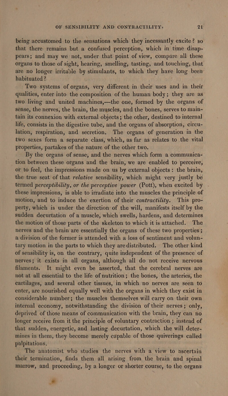 being accustomed to the sensations which they incessantly excite? so that there remains but a confused perception, which in time disap- pears; and may we not, under that point of view, compare all these organs to those of sight, hearing, smelling, tasting, and touching, that are no longer irritable by stimulants, to which they have long been habituated ? . Two systems of organs, very different in their uses and in their qualities, enter into the composition of the human body; they are as two living and united machines,—the one, formed by the organs of sense, the nerves, the brain, the muscles, and the bones, serves to main- tain its connexion with external objects; the other, destined to internal life, consists in the digestive tube, and the organs of absorption, circu- lation, respiration, and secretion. The organs. of generation in the two sexes form a separate class, which, as far as relates to the vital properties, partakes of the nature of the other two. By the organs of sense, and the nerves which form a communica- tion between these organs and the brain, we are enabled to perceive, or to feel, the impressions made on us by external objects: the brain, the true seat of that relative sensibility, which might very justly be termed perceptibility, or the perceptive power (Pott), when excited by these impressions, is able to irradiate into the muscles the principle of motion, and to induce the exertion of their contractility. This pro- perty, which is under the direction’ of the will, manifests itself by the sudden decurtation of a muscle, which swells, hardens, and determines the motion of those parts of the skeleton to which it is attached. The nerves and the brain are essentially the organs of these two properties ; a division of the former is attended with a loss of sentiment and volun- tary motion in the parts to which they are distributed. The other kind of sensibility is, on the contrary, quite independent of the presence of nerves; it exists in all organs, although all do not receive nervous filaments. It might even be asserted, that the cerebral nerves are not at all essential to the life of nutrition; the bones, the arteries, the cartilages, and several other tissues, in which no nerves are seen to enter, are nourished equally well with the organs in which they exist in considerable number; the muscles themselves will carry on their own internal economy, notwithstanding the division of their nerves; only, deprived of those means of communication with the brain, they can no longer receive from it the principle of voluntary contraction ; instead of that sudden, energetic, and lasting decurtation, which the will deter- mines in them, they become merely capable of those quiverings called palpitations. The anatomist who studies the nerves with a view to ascertain their termination, finds them all arising from the brain and spinal marrow, and proceeding, by a longer or shorter course, to the organs *