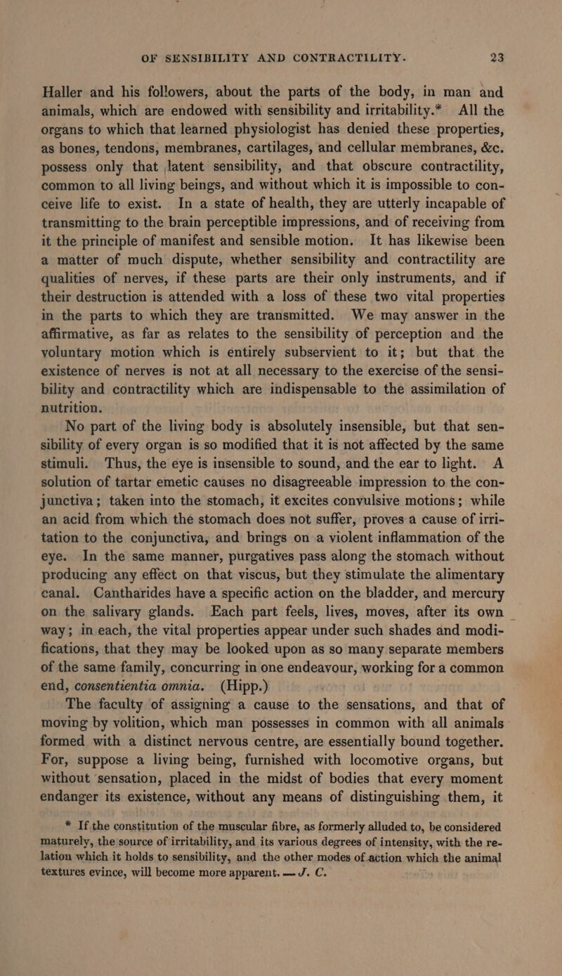 Haller and his followers, about the parts of the body, in man and animals, which are endowed with sensibility and irritability.* All the organs to which that learned physiologist has denied these properties, as bones, tendons, membranes, cartilages, and cellular membranes, &amp;c. possess only that latent sensibility, and that obscure contractility, common to all living beings, and without which it is impossible to con- ceive life to exist. In a state of health, they are utterly incapable of transmitting to the brain perceptible impressions, and of receiving from it the principle of manifest and sensible motion. It has likewise been a matter of much dispute, whether sensibility and contractility are qualities of nerves, if these parts are their only instruments, and if their destruction is attended with a loss of these two vital properties in the parts to which they are transmitted. We may answer in the affirmative, as far as relates to the sensibility of perception and the voluntary motion which is entirely subservient to it; but that. the existence of nerves is not at all necessary to the exercise of the sensi- bility and contractility which are indispensable to the assimilation of nutrition. No part of the living body is absolutely insensible, but that sen- sibility of every organ is so modified that it is not affected by the same stimuli. Thus, the eye is insensible to sound, and the ear to light. A solution of tartar emetic causes no disagreeable impression to the con- junctiva; taken into the stomach, it excites convulsive motions; while an acid from which the stomach does not suffer, proves a cause of irri- tation to the conjunctiva, and brings on a violent inflammation of the eye. In the same manner, purgatives pass along the stomach without producing any effect on that viscus, but they stimulate the alimentary canal. Cantharides have a specific action on the bladder, and mercury on the salivary glands. Each part feels, lives, moves, after its own | way; in each, the vital properties appear under such shades and modi- fications, that they may be looked upon as so many separate members of the same family, concurring in one endeavour, working for a common end, consentientia omnia. (Hipp.) The faculty of assigning a cause to the sensations, and that of moving by volition, which man possesses in common with all animals formed with a distinct nervous centre, are essentially bound together. For, suppose a living being, furnished with locomotive organs, but without ‘sensation, placed in the midst of bodies that every moment endanger its existence, without any means of distinguishing them, it * Ifthe constitution of the muscular fibre, as formerly alluded to, be considered maturely, the source of irritability, and its various degrees of intensity, with the re- lation which it holds to sensibility, and the other modes of action which the animal textures evince, will become more apparent. —J. C.
