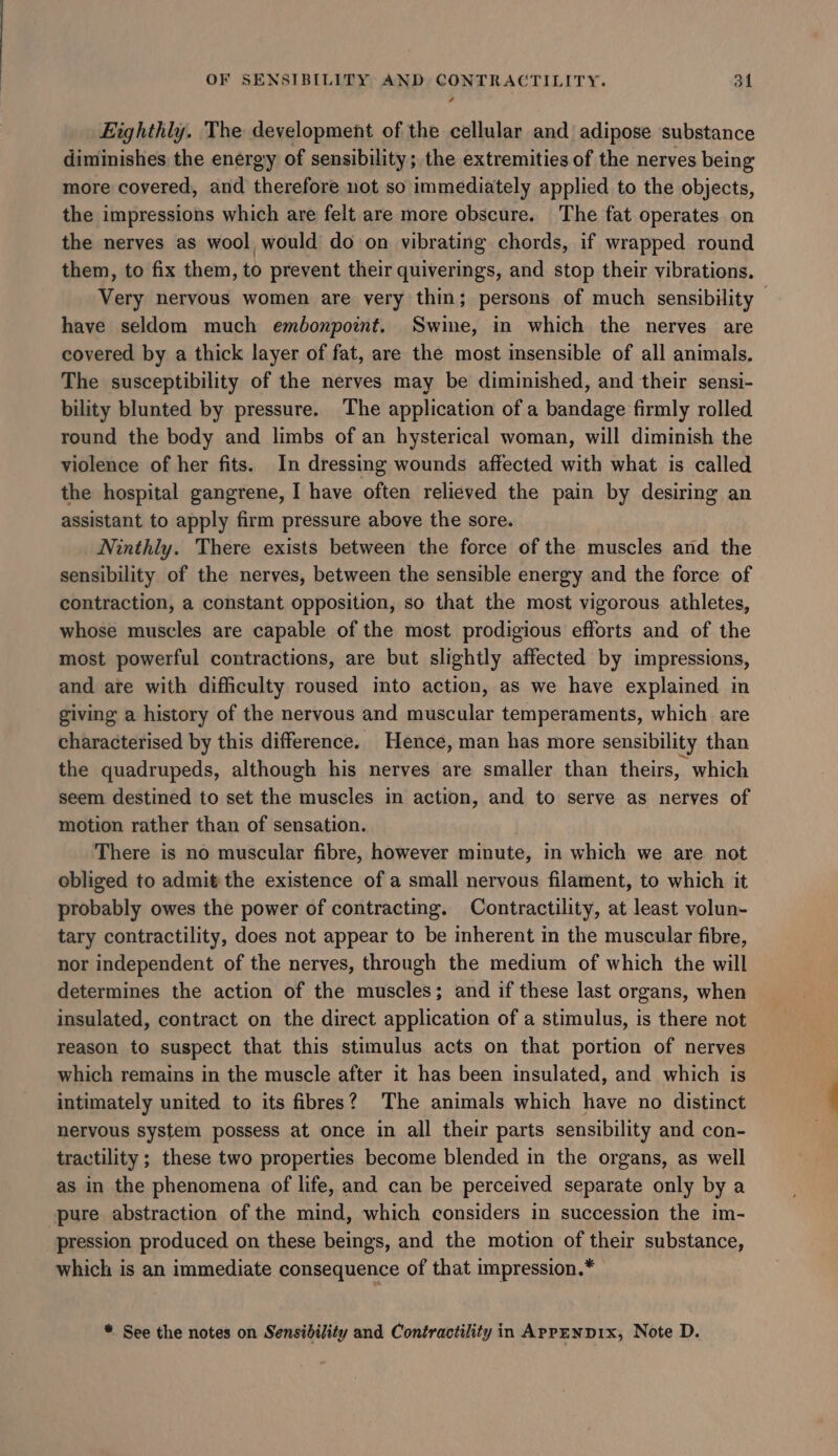 Etghthly. The development of the cellular and adipose substance diminishes the energy of sensibility; the extremities of the nerves being more covered, and therefore not so immediately applied to the objects, the impressions which are felt are more obscure. The fat operates on the nerves as wool would do on vibrating chords, if wrapped round them, to fix them, to prevent their quiverings, and stop their vibrations. Very nervous women are very thin; persons of much sensibility have seldom much embonpoint. Swine, in which the nerves are covered by a thick layer of fat, are the most insensible of all animals. The susceptibility of the nerves may be diminished, and their sensi- bility blunted by pressure. The application of a bandage firmly rolled round the body and limbs of an hysterical woman, will diminish the violence of her fits. In dressing wounds affected with what is called the hospital gangrene, I have often relieved the pain by desiring an assistant to apply firm pressure above the sore. Ninthly. There exists between the force of the muscles and the sensibility of the nerves, between the sensible energy and the force of contraction, a constant opposition, so that the most vigorous athletes, whose muscles are capable of the most prodigious efforts and of the most powerful contractions, are but slightly affected by impressions, and are with difficulty roused into action, as we have explained in giving a history of the nervous and muscular temperaments, which are characterised by this difference. Hence, man has more sensibility than the quadrupeds, although his nerves are smaller than theirs, which seem destined to set the muscles in action, and to serve as nerves of motion rather than of sensation. There is no muscular fibre, however minute, in which we are not obliged to admit the existence of a small nervous filament, to which it probably owes the power of contracting. Contractility, at least volun- tary contractility, does not appear to be inherent in the muscular fibre, nor independent of the nerves, through the medium of which the will determines the action of the muscles; and if these last organs, when insulated, contract on the direct application of a stimulus, is there not reason to suspect that this stimulus acts on that portion of nerves which remains in the muscle after it has been insulated, and which is intimately united to its fibres? The animals which have no distinct nervous system possess at once in all their parts sensibility and con- tractility ; these two properties become blended in the organs, as well as in the phenomena of life, and can be perceived separate only by a pure abstraction of the mind, which considers in succession the im- pression produced on these beings, and the motion of their substance, which is an immediate consequence of that impression.* “ See the notes on Sensibility and Contractility in ApreNDix, Note D.