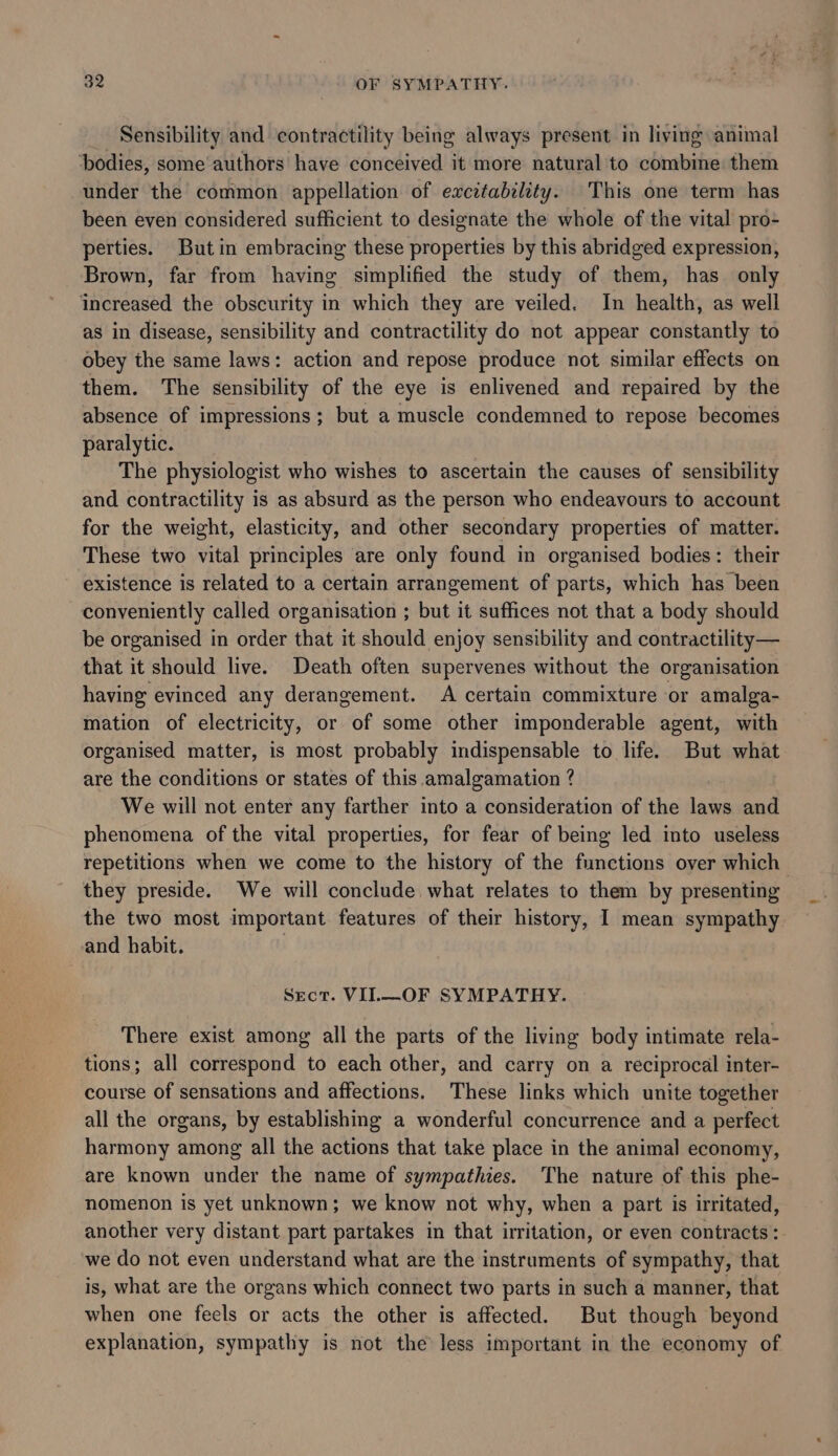 Sensibility and contractility being always present in living animal ‘bodies, some authors have conceived it more natural to combine: them under the common appellation of excitability. This one term has been even considered sufficient to designate the whole of the vital pro- perties. But in embracing these properties by this abridged expression, Brown, far from having simplified the study of them, has only increased the obscurity in which they are veiled. In health, as well as in disease, sensibility and contractility do not appear constantly to obey the same laws: action and repose produce not similar effects on them. The sensibility of the eye is enlivened and repaired by the absence of impressions; but a muscle condemned to repose becomes paralytic. The physiologist who wishes to ascertain the causes of sensibility and contractility is as absurd as the person who endeavours to account for the weight, elasticity, and other secondary properties of matter. These two vital principles are only found in organised bodies: their existence is related to a certain arrangement of parts, which has been conveniently called organisation ; but it suffices not that a body should be organised in order that it should enjoy sensibility and contractility— that it should live. Death often supervenes without the organisation having evinced any derangement. A certain commixture or amalga- mation of electricity, or of some other imponderable agent, with organised matter, is most probably indispensable to life. But what are the conditions or states of this amalgamation ? We will not enter any farther into a consideration of the laws and phenomena of the vital properties, for fear of being led into useless repetitions when we come to the history of the functions over which they preside. We will conclude what relates to them by presenting the two most important features of their history, I mean sympathy and habit. Sect. VI.—OF SYMPATHY. There exist among all the parts of the living body intimate rela- tions; all correspond to each other, and carry on a reciprocal inter- course of sensations and affections. These links which unite together all the organs, by establishing a wonderful concurrence and a perfect harmony among all the actions that take place in the animal economy, are known under the name of sympathies. The nature of this phe- nomenon is yet unknown; we know not why, when a part is irritated, another very distant part partakes in that irritation, or even contracts: ‘we do not even understand what are the instruments of sympathy, that is, what are the organs which connect two parts in such a manner, that when one feels or acts the other is affected. But though beyond explanation, sympathy is not the less important in the economy of