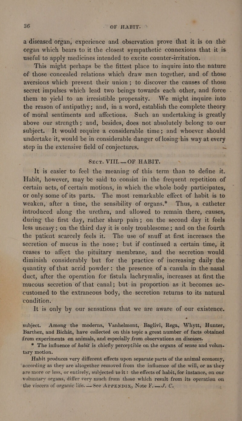 a diseased organ, experience and observation prove that it is on the organ which bears to it the closest sympathetic connexions that it is useful to apply medicines intended to excite counter-irritation. This might perhaps be the fittest place to inquire into the nature of those concealed relations which draw men together, and of those | aversions which prevent their union; to discover the causes of those secret impulses which lead two beings towards each other, and force them to yield to an irresistible propensity. We might inquire into the reason of antipathy; and, in a word, establish the complete theory of moral sentiments and affections. Such an undertaking is greatly above our strength; and, besides, does not absolutely belong to our subject. It would require a considerable time; and whoever should undertake it, would be in considerable danger of losing his way at every step in the extensive field of conjectures. st Sect. VIII.— OF HABIT. ~ It is easier to feel the meaning of this term than to define it. Habit, however, may be said to consist in the frequent repetition of certain acts, of certain motions, in which the whole body participates, or only.some of its parts. The most remarkable effect of habit is to weaken, after a time, the sensibility of organs.* Thus, a catheter introduced along the urethra, and allowed to remain there, causes, during the first day, rather sharp pain; on the second day it feels less uneasy ; on the third day it is only troublesome; and on the fourth the patient scarcely feels it. The use of snuff at first increases the secretion of mucus in the nose; but if continued a certain time, it ceases to affect the pituitary membrane, and the secretion would diminish considerably but for the practice of increasing daily the quantity of that acrid powder: the presence of a canula in the nasal duct, after the operation for fistula lachrymalis, increases at first the mucous secretion of that canal; but in proportion as it becomes ac- customed to the extraneous body, the secretion returns to its natural condition. It is only by our sensations that we are aware of our existence. subject. Among the moderns, Vanhelmont, Baglivi, Rega, Whytt, Hunter, Barthez, and Bichat, have collected on this topic a great number of facts obtained from experiments on animals, and especially from observations on diseases. * The influence of habit is chiefly perceptible on the organs of sense and volun- tary motion. ; ) Habit produces very different effects upon separate parts of the animal economy, ‘according as they are altogether removed from the influence of the will, or as they are more or less, or entirely, subjected to it: the effects of habit, for instance, on our voluntary organs, differ very much from those which result from its operation on the viscera of organic life. See AprpENDIXx, Note F.—J. C.