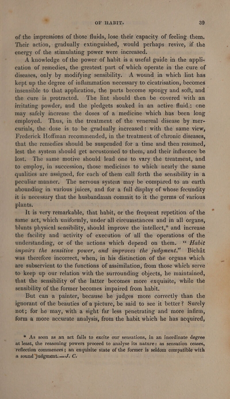 of the impressions of those fluids, lose their capacity of feeling them. Their action, gradually extinguished, would perhaps revive, if the energy of the stimulating power were increased. A knowledge of the power of habit is a useful guide in the appli- cation of remedies, the greatest part of which operate in the cure of diseases, only by modifying sensibility. A wound in which lint has kept up the degree of inflammation necessary to cicatrisation, becomes insensible to that application, the parts become spongy and soft, and the cure is protracted. The lint should then be covered with an irritating powder, and the pledgets soaked in an active fluid: one may safely increase the doses of a medicine which has been long employed. Thus, in the treatment of the venereal disease by mer- curials, the dose is to be gradually increased: with the same view, Frederick Hoffman recommended, in the treatment of chronic diseases, that the remedies should be suspended for a time and then resumed, lest the system should get accustomed to them, and their influence be lost. The same motive should lead one to vary the treatment, and to employ, in succession, those medicines to which nearly the same qualities are assigned, for each of them call forth the sensibility in a peculiar manner. The nervous system may be compared to an earth abounding in various juices, and for a full display of whose fecundity it is necessary that the husbandman commit to it the germs of various plants. | It is very remarkable, that habit, or the frequent repetition of the same act, which uniformly, under all circumstances and in all organs, blunts physical sensibility, should improve the intellect,* and increase the facility and activity of execution of all the operations of the understanding, or of the actions which depend on them. ‘“ Habit wmpairs the sensitive power, and improves the judgment.” Bichat was therefore incorrect, when, in his distinction of the organs which are subservient to the functions of assimilation, from those which serve | to keep up our relation with the surrounding objects, he maintained, that the sensibility of the latter becomes more exquisite, while the sensibility of the former becomes impaired from habit. But can a painter, because he judges more correctly than the ignorant of the beauties of a picture, be said to see it better? Surely not; for he may, with a sight far less penetrating and more infirm, form a more accurate analysis, from the habit which he has acquired, * As soon as an act fails to excite our sensations, in an inordinate degree at least, the reasoning powers proceed to analyse its nature: as sensation ceases, ‘reflection commences; an exquisite state of the former is seldom compatible with a sound judgment.—J. C. .