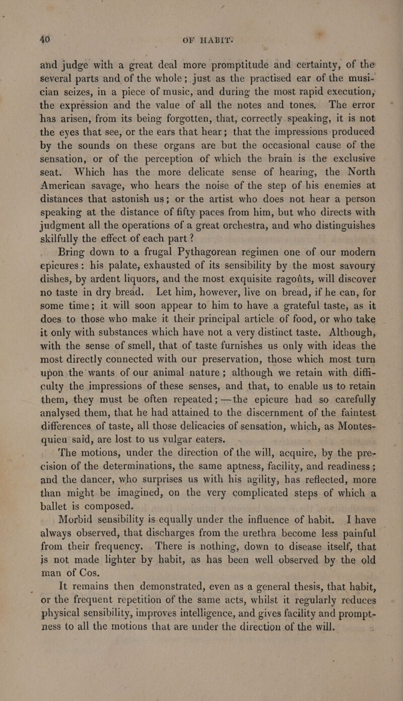 and judge with a great deal more promptitude and certainty, of the several parts and of the whole; just as the practised ear of the musi- cian seizes, in a piece of music, and during the most rapid execution, the expression and the value of all the notes and tones. The error has arisen, from its being forgotten, that, correctly speaking, it is not the eyes that see, or the ears that hear; that the impressions produced by the sounds on these organs are but the occasional cause of the sensation, or of the perception of which the brain is the exclusive seat. Which has the more delicate sense of hearing, the North American savage, who. hears the noise of the step of his enemies at distances that astonish us; or the artist who does not hear a person speaking at the distance of fifty paces from him, but who directs with judgment all the operations of a great orchestra, and who distinguishes skilfully the effect of each part ? Bring down to a frugal Pythagorean regimen one of our modern epicures: his palate, exhausted of its sensibility by the most savoury dishes, by ardent liquors, and the most exquisite ragodts, will discover no taste in dry bread. Let him, however, live on bread, if he can, for some time; it will soon appear to him to have a grateful taste, as it does to those who make it their principal article of food, or who take it only with substances which have not a very distinct taste. Although, with the sense of smell, that of taste furnishes us only with ideas the most directly connected with our preservation, those which most turn upon the wants of our animal nature; although we retain with diffi- culty the impressions of these senses, and that, to enable us to retain them, they must be often repeated;—the epicure had so carefully analysed them, that he had attained to the discernment of the faintest. differences of taste, all those delicacies of sensation, which, as Montes- quieu said, are lost to us vulgar eaters. The motions, under the direction of the will, acquire, by the pre- cision of the determinations, the same aptness, facility, and readiness ; and the dancer, who surprises us with his agility, has reflected, more than might be imagined, on the very complicated steps of which a ballet is composed. Morbid sensibility is equally under the influence of habit. I have always observed, that discharges from the urethra become less painful from their frequency. . There is nothing, down to disease itself, that is not made lighter by habit, as has been well observed by the old man of Cos. It remains then demonstrated, even asa general thesis, that habit, or the frequent repetition of the same acts, hile it regularly reduces physical sensibility, improves intelligence, and gives facility and prompt- ness to all the motions that are ier the direction of the will.