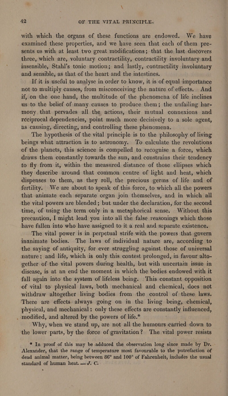with which the organs of these functions are endowed. We have examined these properties, and we have seen that each of them pre- sents us with at least two great modifications; that the last discovers three, which are, voluntary contractility, contractility involuntary and insensible, Stahl’s tonic motion; and lastly, contractility involuntary and sensible, as that of the heart and the intestines. If it is useful to analyse in order to know, it 1s of equal importance not to multiply causes, from misconceiving the nature of effects. And if, on the one hand, the multitude of the phenomena of life inclines us to the belief of many causes to produce them; the unfailing har- mony that pervades all the actions, their mutual connexions and reciprocal dependencies, point much more decisively to a sole agent, as causing, directing, and controlling these phenomena. The hypothesis of the vital principle is to the philosophy of living beings what attraction is to astronomy. To calculate the revolutions of the planets, this science is compelled to recognise a force, which. draws them constantly towards the sun, and constrains their tendency to fly from it, within the measured distance of those ellipses which they describe around that common centre of light and heat, which dispenses to them, as they roll, the precious germs of life and of fertility. We are about to speak of this force, to which all the powers that animate each separate organ join themselves, and im which all the vital powers are blended; but under the declaration, for the second time, of using the term only in a metaphorical sense. Without this precaution, I might lead you into all the false reasonings which those have fallen into who have assigned to it a real and separate existence. The vital power is in perpetual strife with the powers that govern inanimate bodies. The laws of individual nature are, according to the saying of antiquity, for ever struggling against those of universal nature; and life, which is only this contest prolonged, in favour alto- gether of the vital powers during health, but with uncertain issue in disease, is at an end the moment in which the bodies endowed with it fall again into the system of lifeless being. This constant opposition of vital to physical laws, both mechanical and chemical, does not withdraw altogether living bodies from the control of these laws. There are effects always going on in the living being, chemical, physical, and mechanical: only these effects are isaac. influenced, . modified, and altered by the powers of life.* Why, when we stand up, are not all the humours-carried down to the lower parts, by the force of gravitation? The vital power resists * In proof of this may be adduced the observation long since made by Dr. Alexander, that the range of temperature most favourable to the putrefaction of dead animal matter, being between 86° and 100° of Fahrenheit, includes the usual standard of human heat.—~dJ. C.