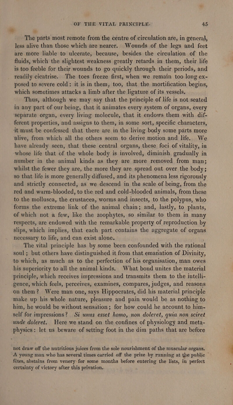 The parts most remote from the centre of circulation are, in general, less alive than those which are nearer. Wounds of the legs and feet are more liable to ulcerate, because, besides the circulation of the fluids, which the slightest weakness greatly retards in them, their life is too feeble for their wounds to go quickly through their periods, and readily cicatrise. The toes freeze first, when we remain too long ex- posed to severe cold: it is in them, too, that the mortification begins, which sometimes attacks a limb after the ligature of its vessels. Thus, although we may say that the principle of life is not seated in any part of our being, that it animates every system of organs, every separate organ, every living molecule, that it endows then with dif- ferent properties, and assigns to them, in some sort, specific characters, it must be confessed that there are in the living body some parts more alive, from which all the others seem to derive motion and life. We have already seen, that these central organs, these foci of vitality, in whose life that of the whole body is involved, diminish gradually in number in the animal kinds as they are more removed from man; whilst the fewer they are, the more they are spread out over the body; so that life is more generally diffused, and its phenomena less rigorously and strictly connected, as we descend in the scale of being, from the red and warm-blooded, to the red and cold-blooded animals, from these to the mollusca, the crustacea, worms and insects, to the polypus, who forms the extreme link of the animal chain; and, lastly, to plants, of which not a few, like the zoophytes, so similar to them in many respects, are endowed with the remarkable property of reproduction by slips, which implies, that each part contains the aggregate of organs necessary to life, and can exist alone. The vital principle has by some been confounded with the rational soul; but others have distinguished it from that emanation of Divinity, to which, as much as to the perfection of his organisation, man owes his superiority to all the animal kinds. What bond unites the material principle, which receives impressions and transmits them to the intelli- gence, which feels, perceives, examines, compares, judges, and reasons on them? Were man one, says Hippocrates, did his material principle make up his whole nature, pleasure and pain would be as nothing to him, he would be without sensation; for how could he account to him- self for impressions? Sz unus esset homo, non doleret, quia non sciret unde doleret. Here we stand on the confines of physiology and meta- physics: let us beware of setting foot in the dim paths that are before not draw off the nutritious juices from the sole nourishment of the muscular organs. A young man who has several times carried off the prize by running at the public fetes, abstains from venery\for some months before bana the lists, in perfect certainty of victory after this privation.