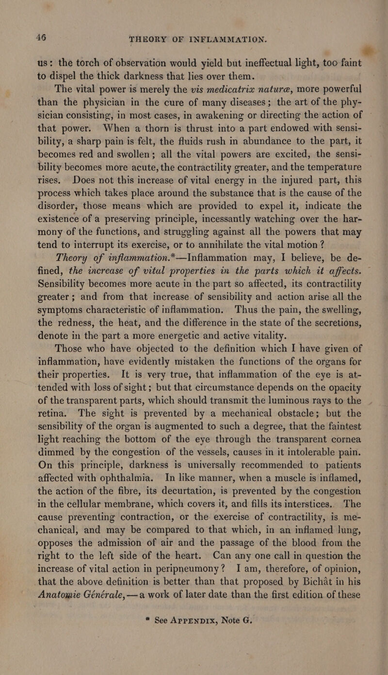 us: the torch of observation would yield but ineffectual light, too faint to dispel the thick darkness that lies over them. The vital power is merely the vis medicatrix nature, more powerful than the physician in the cure of many diseases; the art of the phy- sician consisting, in most cases, in awakening or directing the action of ~ that power. When a thorn is thrust into a part endowed with sensi- bility, a sharp pain is felt, the fluids rush in abundance to the part, it becomes red and swollen; all the vital powers are excited, the sensi- bility becomes more acute, the contractility greater, and the temperature rises. Does not this increase of vital energy in the injured part, this process which takes place around the substance that is the cause of the disorder, those means which are provided to expel it, indicate the existence of a preserving principle, incessantly watching over the har- mony of the functions, and struggling against all the powers that may tend to interrupt its exercise, or to annihilate the vital motion ? Theory of inflammation.*—Inflammation may, I believe, be de- fined, the zncrease of vital properties in the parts which it affects. — Sensibility becomes more acute in the part so affected, its contractility greater; and from that increase of sensibility and action arise all the symptoms characteristic of inflammation. Thus the pain, the swelling, the redness, the heat, and the difference in the state of the secretions, denote in the part a more energetic and active vitality. Those who have objected to the definition which I have given of inflammation, have evidently mistaken the functions of the organs for their properties. It is very true, that inflammation of the eye is at- tended with loss of sight; but that circumstance depends on the opacity of the transparent parts, which should transmit the luminous rays to the retina. The sight is prevented by a mechanical obstacle; but the sensibility of the organ is augmented to such a degree, that the faintest light reaching the bottom of the eye through the transparent cornea dimmed by the congestion of the vessels, causes in it intolerable pain. On this principle, darkness is universally recommended to patients affected with ophthalmia. In like manner, when a muscle is inflamed, the action of the fibre, its decurtation, is prevented by the congestion in the cellular membrane, which covers it, and fills its interstices.. The cause preventing contraction, or the exercise of contractility, is me- chanical, and may be compared to that which, in an inflamed lung, opposes the admission of air and the passage of the blood from the right to the left side of the heart. Can any one call in question the increase of vital action in peripneumony? I am, therefore, of opinion, that the above definition is better than that proposed by Bichat in his Anatomie Générale, —a work of later date than the first edition of these