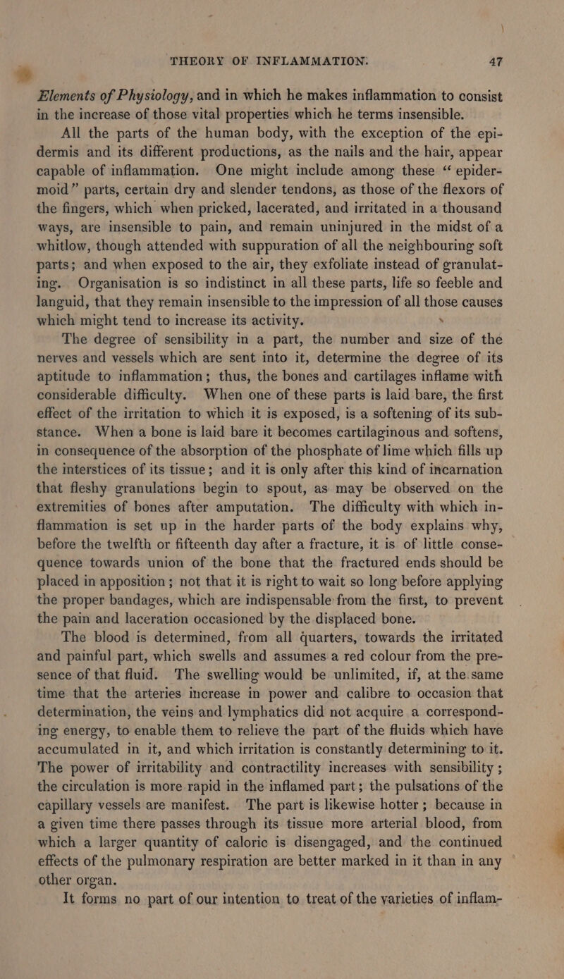 Elements of Physiology, and in which he makes inflammation to consist in the increase of those vital properties which he terms insensible. All the parts of the human body, with the exception of the epi- dermis and its different productions, as the nails and the hair, appear capable of inflammation. One might include among these “ epider- moid” parts, certain dry and slender tendons, as those of the flexors of the fingers, which when pricked, lacerated, and irritated in a thousand ways, are insensible to pain, and remain uninjured in the midst of a whitlow, though attended with suppuration of all the neighbouring soft parts; and when exposed to the air, they exfoliate instead of granulat- ing. Organisation is so indistinct in all these parts, life so feeble and languid, that they remain insensible to the impression of all those causes which might tend to increase its activity. . The degree of sensibility in a part, the number and size of the nerves and vessels which are sent into it, determine the degree of its aptitude to inflammation; thus, the bones and cartilages inflame with considerable difficulty. When one of these parts is laid bare, the first effect of the irritation to which it is exposed, is a softening of its sub- stance. When a bone is laid bare it becomes cartilaginous and softens, in consequence of the absorption of the phosphate of lime which fills up the interstices of its tissue; and it is only after this kind of incarnation that fleshy granulations begin to spout, as may be observed on the extremities of bones after amputation. The difficulty with which in- flammation is set up in the harder parts of the body explains why, before the twelfth or fifteenth day after a fracture, it is of little conse- quence towards union of the bone that the fractured ends should be placed in apposition ; not that it is right to wait so long before applying the proper bandages, which are indispensable from the first, to prevent the pain and laceration occasioned by the displaced bone. The blood is determined, from all quarters, towards the irritated and painful part, which swells and assumes a red colour from the pre- sence of that fluid. The swelling would be unlimited, if, at the same time that the arteries increase in power and calibre to occasion that determination, the veins and lymphatics did not acquire a correspond- ing energy, to enable them to relieve the part of the fluids which have accumulated in it, and which irritation is constantly determining to it. The power of irritability and contractility increases with sensibility ; the circulation is more rapid in the inflamed part; the pulsations of the capillary vessels are manifest. The part is likewise hotter ; because in a given time there passes through its tissue more arterial blood, from which a larger quantity of caloric is disengaged, and the continued effects of the pulmonary respiration are better marked in it than in any other organ. It forms no part of our intention to treat of the varieties of inflam-