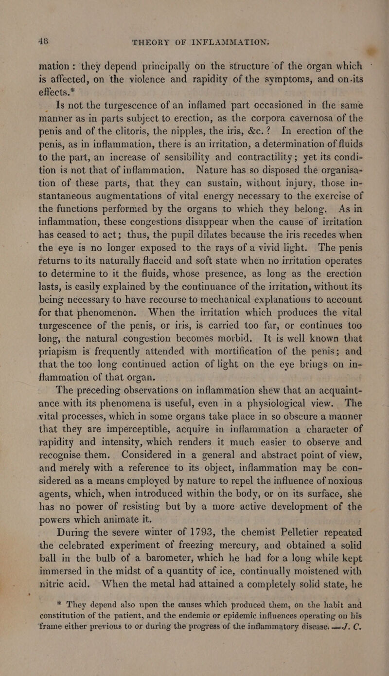 * mation : they depend principally on the structure of the organ which is affected, on the violence and rapidity of the symptoms, and on.its effects.* | Is not the turgescence of an inflamed part occasioned in the same manner as in parts subject to erection, as the corpora cavernosa of the penis and of the clitoris, the nipples, the iris, &amp;c.? In erection of the penis, as in inflammation, there is an irritation, a determination of fluids to the part, an increase of sensibility and contractility; yet its condi- tion is not that of inflammation. Nature has so disposed the organisa- tion of these parts, that they can sustain, without injury, those in- stantaneous augmentations of vital energy necessary to the exercise of the functions performed by the organs to which they belong. As in inflammation, these congestions disappear when the cause of irritation has ceased to act; thus, the pupil dilates because the iris recedes when the eye is no longer exposed to the rays of a vivid light. The penis returns to its naturally flaccid and soft state when no irritation operates to determine to it the fluids, whose presence, as long as the erection lasts, is easily explained by the continuance of the irritation, without its being necessary to have recourse to mechanical explanations to account for that phenomenon. When the irritation which produces the vital turgescence of the penis, or iris, is carried too far, or continues too long, the natural congestion becomes morbid. It is well known that priapism is frequently attended with mortification of the penis; and that the too long continued action of light on the eye brings on in- flammation of that organ. The preceding observations on inflammation shew that an acquaint- ance with its phenomena is useful, even in a physiological view. The vital processes, which in some organs take place in so obscure a manner that they are imperceptible, acquire in inflammation a character of rapidity and intensity, which renders it much easier to observe and recognise them. Considered in a general and abstract point of view, and merely with a reference to its object, inflammation may be con- sidered as a means employed by nature to repel the influence of noxious agents, which, when introduced within the body, or on its surface, she has no power of resisting but by a more active development of the powers which animate it. During the severe winter of 1793, the chemist Pelletier repeated the celebrated experiment of freezing mercury, and obtained a solid ball in the bulb of a barometer, which he had for a long while kept immersed in the midst of a quantity of ice, continually moistened with nitric acid. When the metal had attained a completely solid state, he * They depend also upon the causes which produced them, on the habit and constitution of the patient, and the endemic or epidemic influences operating on his ‘frame either previous to or during the progress of the inflammatory disease. —J. C.