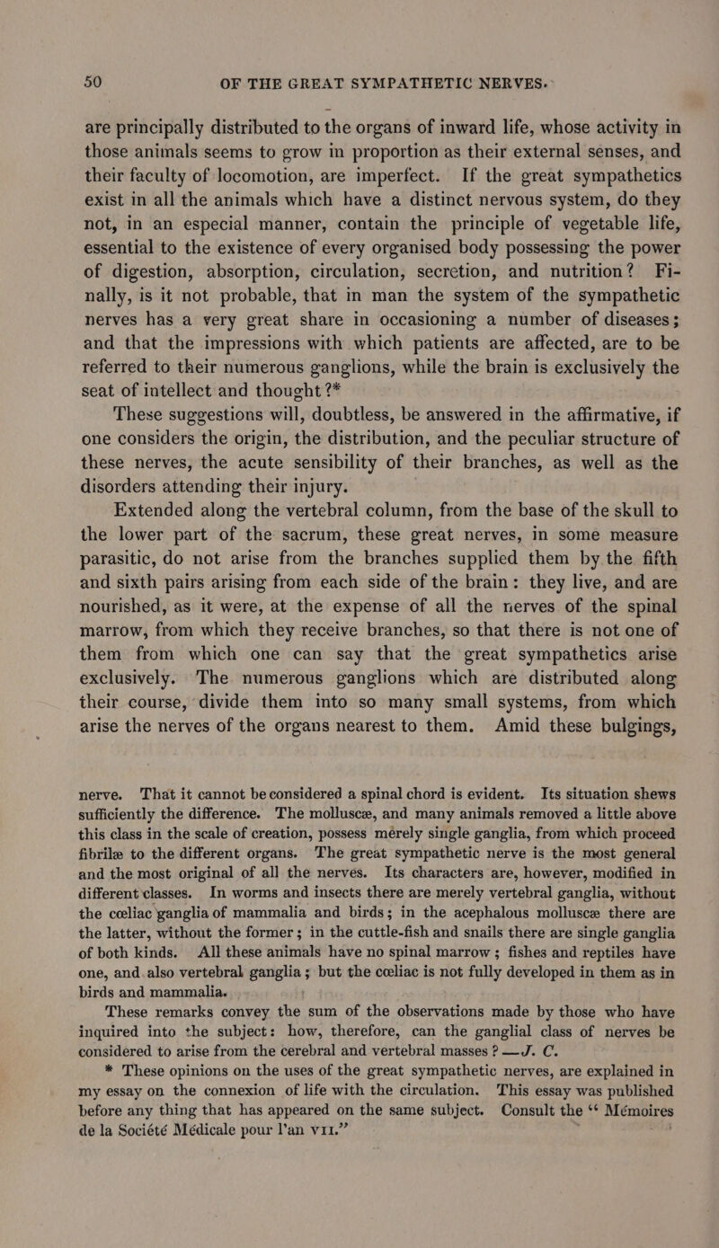 are principally distributed to the organs of inward life, whose activity in those animals seems to grow in proportion as their external senses, and their faculty of locomotion, are imperfect. If the great sympathetics exist in all the animals which have a distinct nervous system, do they not, in an especial manner, contain the principle of vegetable life, essential to the existence of every organised body possessing the power of digestion, absorption, circulation, secretion, and nutrition? Fi- nally, is it not probable, that in man the system of the sympathetic nerves has a very great share in occasioning a number of diseases ; and that the impressions with which patients are affected, are to be referred to their numerous ganglions, while the brain is exclusively the seat of intellect and thought ?* These suggestions will, doubtless, be answered in the affirmative, if one considers the origin, the distribution, and the peculiar structure of these nerves, the acute sensibility of their branches, as well as the disorders attending their injury. Extended along the vertebral column, from the base of the skull to the lower part of the sacrum, these great nerves, In some measure parasitic, do not arise from the branches supplied them by the fifth and sixth pairs arising from each side of the brain: they live, and are nourished, as it were, at the expense of all the nerves of the spinal marrow, from which they receive branches, so that there is not one of them from which one can say that the great sympathetics arise exclusively. The numerous ganglions which are distributed along their course, divide them into so many small systems, from which arise the nerves of the organs nearest to them. Amid these bulgings, nerve. That it cannot be considered a spinal chord is evident. Its situation shews sufficiently the difference. The mollusce, and many animals removed a little above this class in the scale of creation, possess mérely single ganglia, from which proceed fibrile to the different organs. The great sympathetic nerve is the most general and the most original of all the nerves. Its characters are, however, modified in different classes. In worms and insects there are merely vertebral ganglia, without the celiac ganglia of mammalia and birds; in the acephalous mollusce there are the latter, without the former; in the cuttle-fish and snails there are single ganglia of both kinds. All these ariel have no spinal marrow ; fishes and reptiles have one, and.also vertebral ganglia ; but the cceliac is not fully developed in them as in birds and mammalia. These remarks convey the sum of the observations made by those who have inquired into the subject: how, therefore, can the ganglial class of nerves be considered to arise from the cerebral and vertebral masses ? —J. C. * These opinions on the uses of the great sympathetic nerves, are explained in my essay on the connexion of life with the circulation. This essay was published before any thing that has appeared on the same subject. Consult the ‘* Mémoires de la Société Médicale pour l’an v11.” 8