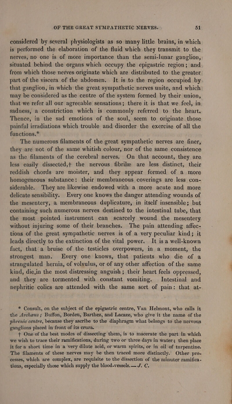 considered by several physiologists as so many little brains, in which is performed the elaboration of the fluid which they transmit to the nerves, no one is of more importance than the semi-lunar ganglion, situated behind the organs which occupy the epigastric region; and from which those nerves originate which are distributed to the greater part of the viscera of the abdomen. It is to the region occupied by that ganglion, in which the great sympathetic nerves unite, and which may be considered as the centre of the system formed by their union, that we refer all our agreeable sensations; there it is that we feel, in sadness, a constriction which is commonly referred to the heart. Thence, in the sad emotions of the soul, seem to originate those painful irradiations which trouble and disorder the exercise of all the functions.* The numerous filaments of the great sympathetic nerves are finer, they are not of the same whitish colour, nor of the same consistence as the filaments of the cerebral nerves. On that account, they are less easily dissected,t the nervous fibrile are less distinct, their reddish chords are moister, and they appear formed of a more homogeneous substance: their membraneous coverings are less con- siderable. They are likewise endowed with a more acute and more delicate sensibility. Every one knows the danger attending wounds of the mesentery, a membraneous duplicature, in itself insensible; but containing such numerous nerves destined to the intestinal tube, that the most pointed instrument can scarcely wound the mesentery without injuring some of their branches. The pain attending affec- tions of the great sympathetic nerves is of a very peculiar kind; it leads directly to the extinction of the vital power. It is a well-known fact, that'a bruise of the testicles overpowers, im a moment, the strongest man. Every one knows, that patients who die of a strangulated hernia, of volyulus, or of any other affection of the same kind, die.in the most distressing anguish; their heart feels oppressed, and they are tormented with constant vomiting. Intestinal and nephritie colics are attended with the same sort of pain: that at- * Consult, on the subject of the epigastric centre, Van Helmont, who calls it the Archeus ; Buffon, Bordeu, Barthez, and Lacaze, who give it the name of the phrenic centre, because they ascribe to the diaphragm what belongs to the nervous ganglions placed in front of its crura. + One of the best modes of dissecting them, is to macerate the part in which we wish to trace their ramifications, during two or three days in water; then place it for a short time in a very dilute acid, or warm spirits, or in oil of turpentine. The filaments of these nerves may be then traced more distinctly. Other pro- cesses, which are complex, are requisite to the dissection of the minuter ramifica. tions, especially those which supply the blood-vessels.— J. C.