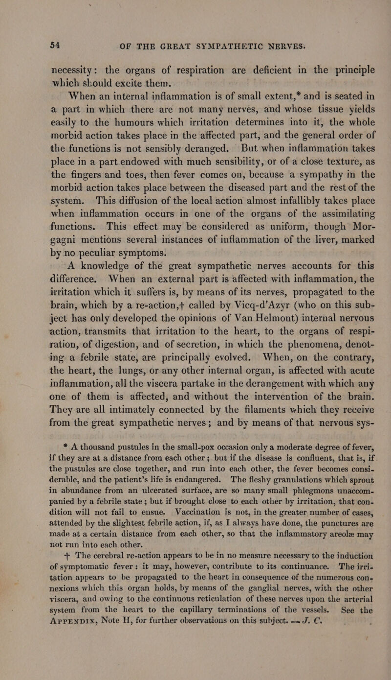 necessity: the organs of respiration are deficient in the principle which should excite them. When an internal inflammation is of small extent,* and is seated in a part in which there are not many nerves, and whose tissue yields easily to the humours which irritation determines into it, the whole morbid action takes place in the affected part, and the general order of the functions is not sensibly deranged. But when inflammation takes place in a part.endowed with much sensibility, or of a close texture, as the fingers and toes, then fever comes on, because a sympathy in the morbid action takes place between the diseased part and the rest of the system. This diffusion of the local action almost infallibly takes place when inflammation occurs in one of the organs of the assimilating functions. This effect may be considered as uniform, though Mor- gagni mentions several instances of inflammation of the liver, marked by no peculiar symptoms. A knowledge of the great sympathetic nerves accounts for this difference. When an external part is affected with inflammation, the irritation which it suffers is, by means of its nerves, propagated to the brain, which by a re-action,+ called by Vicq-d’Azyr (who on this sub- ject has only developed the opinions of Van Helmont) internal nervous action, transmits that irritation to the heart, to the organs of respi- ration, of digestion, and of secretion, in which the phenomena, denot- ing a febrile state, are principally evolved. When, on the contrary, the heart, the lungs, or any other internal organ, is affected with acute inflammation, all the viscera partake in the derangement with which any one of them is affected, and without the intervention of the brain. They are all intimately connected by the filaments which they receive from the great sympathetic nerves; and by means of that nervous sys- * A thousand pustules in the small-pox occasion only a moderate degree of fever, if they are at a distance from each other; but if the disease is confluent, that is, if. the pustules are close together, and run into each other, the fever becomes consi- derable, and the patient’s life is endangered. The fleshy granulations which sprout in abundance from an ulcerated surface, are so many small phlegmons unaccom- panied by a febrile state ; but if brought close to each other by irritation, that con- dition will not fail to ensue. Vaccination is not, in the greater number of cases, attended by the slightest febrile action, if, as I always have done, the punctures are made at a certain distance from each other, so that the inflammatory areole may not run into each other. +- The cerebral re-action appears to be in no measure necessary to the induction of symptomatic fever: it may, however, contribute to its continuance. The irri- tation appears to be propagated to the heart in consequence of the numerous con- nexions which this organ holds, by means of the ganglial nerves, with the other viscera, and owing to the continuous reticulation of these nerves upon the arterial system from the heart to the capillary terminations of the vessels. See the AprrENDIx, Note H, for further observations on this subject. —J. C.