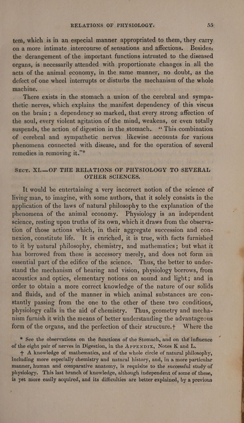 tem, which is in an especial manner appropriated to them, they carry on a more intimate intercourse of sensations and affections. Besides, the derangement of the important functions intrusted to the diseased organs, is necessarily attended with proportionate changes in all the acts of the animal economy, in the same manner, no doubt, as the defect of one wheel interrupts or disturbs the mechanism of the whole machine. There exists in the stomach a union of the cerebral and sympa- thetic nerves, which explains the manifest dependency of this viscus on the brain; a dependency so marked, that every strong affection of the soul, every violent agitation of the mind, weakens, or even totally suspends, the action of digestion in the stomach. ‘‘ This combination of cerebral and sympathetic nerves likewise accounts for various phenomena connected with disease, and for the operation of several remedies in removing it.”* Secr. XI.—OF THE RELATIONS OF PHYSIOLOGY TO SEVERAL OTHER SCIENCES. It would be entertaining a very incorrect notion of the science of living man, to imagine, with some authors, that it solely consists in the application of the laws of natural philosophy to the explanation of the phenomena of the animal economy. Physiology is an independent science, resting upon truths of its own, which.it draws from the observa- tion of those actions which, in their aggregate succession and con- nexion, constitute life. It is enriched, it is true, with facts furnished to it by natural philosophy, chemistry, and mathematics; but what it has borrowed from these is accessory merely, and does not form an essential part of the edifice of the science. Thus, the better to under- stand the mechanism of hearing and vision, physiology borrows, from acoustics and optics, elementary notions on sound and light; and in order to obtain a more correct knowledge of the nature of our solids and fluids, and of the manner in which animal substances are con- stantly passing from the one to the other of these two conditions, physiology calls in the aid of chemistry. Thus, geometry and mecha- nism furnish it with the means of better understanding the advantageous form of the organs, and the perfection of their structure.+ Where the * See the observations on the functions of the Stomach, and on thé influence of the eight pair of nerves in Digestion, in the AppENDIx, Notes K and L. + A knowledge of mathematics, and of the whole circle of natural philosophy, including more especially chemistry and natural history, and, in a more particular manner, human and comparative anatomy, is requisite to the successful study of physiology. This last branch of knowledge, although independent of some of these, is yet more easily acquired, and its difficulties are better explained, by a previous