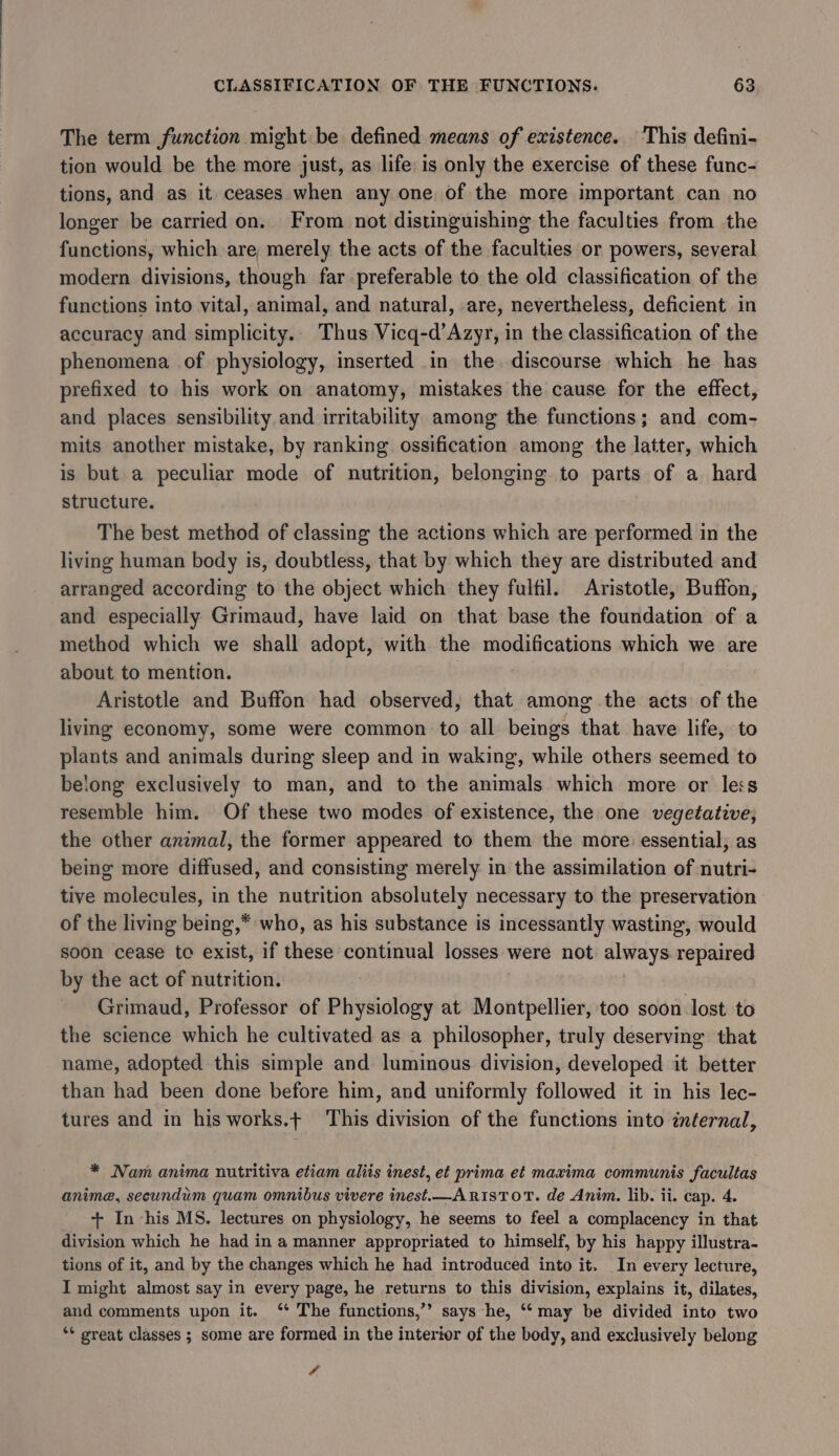 The term function might be defined means of existence. This defini- tion would be the more just, as life: is only the exercise of these func- tions, and as it ceases when any one of the more important can no longer be carried on. From not distinguishing the faculties from the functions, which are, merely the acts of the faculties or powers, several modern divisions, though far preferable to the old classification of the functions into vital, animal, and natural, are, nevertheless, deficient in accuracy and simplicity.. Thus Vicq-d’Azyr, in the classification of the phenomena of physiology, inserted in the discourse which he has prefixed to his work on anatomy, mistakes the cause for the effect, and places sensibility and irritability among the functions; and com- mits another mistake, by ranking ossification among the latter, which is but a peculiar mode of nutrition, belonging to parts of a hard structure. The best method of classing the actions which are performed in the living human body is, doubtless, that by which they are distributed and arranged according to the object which they fulfil. Aristotle, Buffon, and especially Grimaud, have laid on that base the foundation of a method which we shall adopt, with the aes which we are about to mention. Aristotle and Buffon had observed, that among the acts of the living economy, some were common to all beings that have life, to plants and animals during sleep and in waking, while others seemed to belong exclusively to man, and to the animals which more or les resemble him. Of these two modes of existence, the one vegetative; the other anzmal, the former appeared to them the more essential; as being more diffused, and consisting merely in the assimilation of nutri- tive molecules, in the nutrition absolutely necessary to the preservation of the living being,* who, as his substance is incessantly wasting, would soon cease to exist, if these continual losses were not always repaired by the act of nutrition. Grimaud, Professor of Physiology at Montpellier, too soon lost to the science which he cultivated as a philosopher, truly deserving that name, adopted this simple and luminous division, developed it better than had been done before him, and uniformly followed it in his lec- tures and in his works.t This division of the functions into infernal, * Nam anima nutritiva etiam aliis inest, et prima et maxima communis facultas anime, secundum quam omnibus vivere inest.—ARISTOT. de Anim. lib. ii. cap. 4. + In his MS. lectures on physiology, he seems to feel a complacency in that division which he had in a manner appropriated to himself, by his happy illustra- tions of it, and by the changes which he had introduced into it. In every lecture, I might almost say in every page, he returns to this division, explains it, dilates, and comments upon it. ‘* The functions,’’ says he, ‘‘ may be divided into two ‘* great classes ; some are formed in the interior of the body, and exclusively belong 4