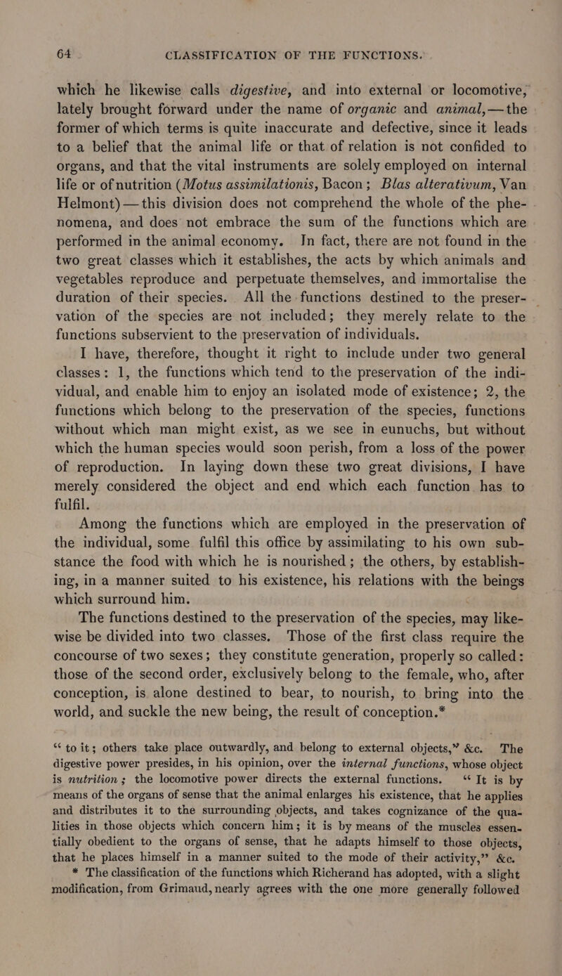 which he likewise calls digestive, and into external or locomotive, lately brought forward under the name of organic and animal,—the former of which terms is quite inaccurate and defective, since it leads to a belief that the animal life or that of relation is not confided to organs, and that the vital instruments are solely employed on internal life or of nutrition (Motus assimilationis, Bacon; Blas alterativum, Van Helmont)—this division does not comprehend the whole of the phe- nomena, and does not embrace the sum of the functions which are performed in the animal economy. Jn fact, there are not found in the two great classes which it establishes, the acts by which animals and vegetables reproduce and perpetuate themselves, and immortalise the duration of their species. All the functions destined to the preser- — vation of the species are not included; they merely relate to the functions subservient to the preservation of individuals. I have, therefore, thought it right to include under two general classes: 1, the functions which tend to the preservation of the indi- vidual, and enable him to enjoy an isolated mode of existence; 2, the functions which belong to the preservation of the species, functions without which man might exist, as we see in eunuchs, but without which the human species would soon perish, from a loss of the power of reproduction. In laying down these two great divisions, I have merely considered the object and end which each function has to fulfil. Among the functions which are employed in the preservation of the individual, some fulfil this office by assimilating to his own sub- stance the food with which he is nourished; the others, by establish- ing, in a manner suited to his existence, his relations with the DEBE which surround him. The functions destined to the preservation of the species, may like- wise be divided into two classes. Those of the first class require the concourse of two sexes; they constitute generation, properly so called: those of the second order, exclusively belong to the female, who, after conception, is alone destined to bear, to nourish, to bring into the world, and suckle the new being, the result of conception.* “to it; others take place outwardly, and belong to external objects,” &amp;c. The digestive power presides, in his opinion, over the internal functions, whose object is nutrition ; the locomotive power directs the external functions. “It is by means of the organs of sense that the animal enlarges his existence, that he applies and distributes it to the surrounding objects, and takes cognizance of the qua- lities in those objects which concern him; it is by means of the muscles essen- tially obedient to the organs of sense, that he adapts himself to those objects, that he places himself in a manner suited to the mode of their activity,” &amp;c. * The classification of the functions which Richerand has adopted, with a slight modification, from Grimaud, nearly agrees with the one more generally followed