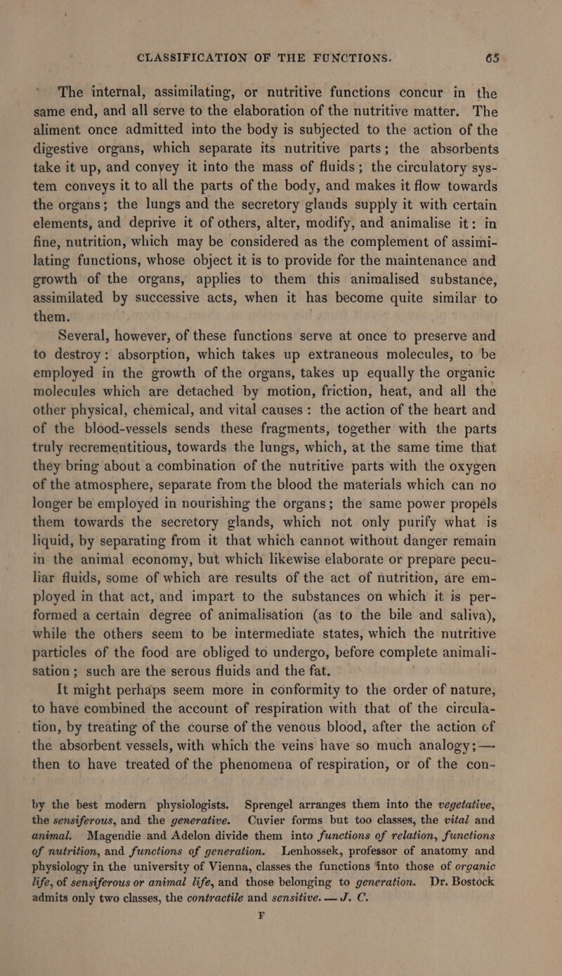 The internal, assimilating, or nutritive functions concur in the same end, and all serve to the elaboration of the nutritive matter. The aliment once admitted into the body is subjected to the action of the digestive organs, which separate its nutritive parts; the absorbents take it up, and conyey it into the mass of fluids; the circulatory sys- tem conveys it to all the parts of the body, and makes it flow towards the organs; the lungs and the secretory glands supply it with certain elements, and deprive it of others, alter, modify, and animalise it: in fine, nutrition, which may be considered as the complement of assimi- lating functions, whose object it is to provide for the maintenance and growth of the organs, applies to them this animalised substance, assimilated by successive acts, when it has become quite similar to them. Several, however, of these functions serve at once to preserve and to destroy: absorption, which takes up extraneous molecules, to be employed in the growth of the organs, takes up equally the organic molecules which are detached by motion, friction, heat, and all the other physical, chemical, and vital causes: the action of the heart and of the blood-vessels sends these fragments, together with the parts truly recrementitious, towards the lungs, which, at the same time that they bring about a combination of the nutritive parts with the oxygen of the atmosphere, separate from the blood the materials which can no longer be employed in nourishing the organs; the same power propels them towards the secretory glands, which not only purify what is liquid, by separating from it that which cannot without danger remain in the animal economy, but which likewise elaborate or prepare pecu- liar fluids, some of which are results of the act of nutrition, are em- ployed in that act, and impart to the substances on which it is per- formed a certain degree of animalisation (as to the bile and saliva), while the others seem to be intermediate states, which the nutritive particles of the food are obliged to undergo, before complete animali- sation ; such are the serous fluids and the fat. It might perhaps seem more in conformity to the order of nature, to have combined the account of respiration with that of the circula- tion, by treating of the course of the venous blood, after the action of the absorbent vessels, with which the veins have so much analogy; —- then to have treated of the phenomena of respiration, or of the con- by the best modern physiologists. Sprengel arranges them into the vegetative, the sensiferous, and the generative. Cuvier forms but too classes, the vital and animal. Magendie and Adelon divide them into functions of relation, functions of nutrition, and functions of generation. Lenhossek, professor of anatomy and physiology in the university of Vienna, classes the functions into those of organic life, of sensiferous or animal life, and those belonging to generation. Dr. Bostock admits only two classes, the contractile and sensitive. — J. C. F