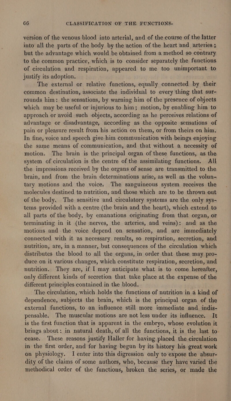 version of the venous blood into arterial, and of the course of the latter into all the parts of the body by the action of the heart and arteries ; but the advantage which would be obtained from a method so contrary to the common practice, which is to consider separately the functions of circulation and respiration, appeared to me too unimportant to justify its adoption. The external or relative functions, equally connected by their common destination, associate the individual to every thing that sur- rounds him: the sensations, by warning him of the presence of objects which may be useful or injurious to him; motion, by enabling him to approach or avoid such objects, according as he perceives relations of advantage or disadvantage, according as the opposite sensations of pain or pleasure result from his action on them, or from theirs on him. In fine, voice and speech give him communication with beings enjoying the same means of communication, and that without a necessity of motion. The brain is the principal organ of these functions, as the system of circulation is the centre of the assimilating functions. All the impressions received by the organs of sense are transmitted to the brain, and from the brain determinations arise, as well as the volun- tary motions and the voice. The sanguineous system receives the molecules destined to nutrition, and those which are to be thrown out of the body. The sensitive and circulatory systems are the only sys- tems provided with a centre (the brain and the heart), which extend to all parts of the body, by emanations originating from that organ, or terminating in it (the nerves, the arteries, and veins): and as the motions and the voice depend on sensation, and are immediately connected with it as necessary results, so respiration, secretion, and nutrition, are, in a manner, but consequences of the circulation which distributes the blood to all the organs, in order that these may pro- duce on it various changes, which constitute respiration, secretion, and nutrition. They are, if I may anticipate what is to come hereafter, only different kinds of secretion that take place at the expense of the different principles contained in the blood. The circulation, which holds the functions of nutrition in a kind of dependence, subjects the brain, which is the principal organ of the external functions, to an influence still more immediate and indis- pensable. The muscular motions are not less under its influence. It is the first function that is apparent in the embryo, whose evolution it brings about: in natural death, of all the functions, it is the last to. cease. These reasons justify Haller for having placed the circulation in the first order, and for having begun by its history his great work on physiology. I enter into this digression only to expose the absur- dity of the claims of some authors, who, because they have varied the methodical order of the functions, broken the series, or made the