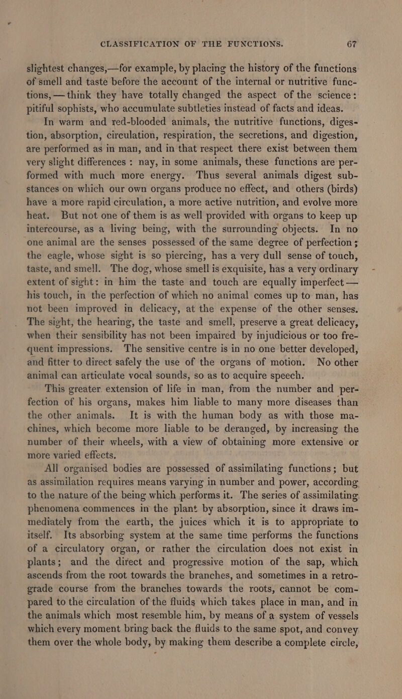 slightest changes,—for example, by placing the history of the functions of smell and taste before the account of the internal or nutritive func- tions, — think they have totally changed the aspect of the science: pitiful sophists, who accumulate subtleties instead of facts and ideas. In warm and red-blooded animals, the nutritive functions, diges- tion, absorption, circulation, respiration, the secretions, and digestion, are performed as in man, and in that respect there exist between them very slight differences : nay, in some animals, these functions are per- formed with much more energy. Thus several animals digest sub- stances on which our own organs produce no effect, and others (birds) have a more rapid circulation, a more active nutrition, and evolve more heat. But not one of them is as well provided with organs to keep up intercourse, as a living being, with the surrounding objects. In no one animal are the senses possessed of the same degree of perfection ; the eagle, whose sight is so piercing, has a very dull sense of touch, taste, and smell. The dog, whose smell is exquisite, has a very ordinary extent of sight: in him the taste and touch are equally imperfect — his touch, in the perfection of which no animal comes up to man, has not been improved in delicacy, at the expense of the other senses. The sight, the hearing, the taste and smell, preserve a great delicacy, when their sensibility has not been impaired by injudicious or too fre- quent impressions. The sensitive centre is in no one better developed, and fitter to direct safely the use of the organs of motion. No other animal can articulate vocal sounds, so as to acquire speech. This greater extension of life in man, from the number and per- fection of his organs, makes him liable to many more diseases than the other animals. It is with the human body as with those ma- chines, which become more liable to be deranged, by increasing the number of their wheels, with a view of obtaining more extensive or more varied effects. All organised bodies are possessed of assimilating functions; but as assimilation requires means varying in number and power, according to the nature of the being which performs it. The series of assimilating phenomena commences in the plant by absorption, since it draws im- mediately from the earth, the juices which it is to appropriate to itself. Its absorbing system at the same time performs the functions of a circulatory organ, or rather the circulation does not exist in plants; and the direct and progressive motion of the sap, which ascends from the root towards the branches, and sometimes in a retro- grade course from the branches towards the roots, cannot be com- pared to the circulation of the fluids which takes place in man, and in the animals which most resemble him, by means of a system of vessels which every moment bring back the fluids to the same spot, and convey them over the whole body, by making them describe a complete circle,