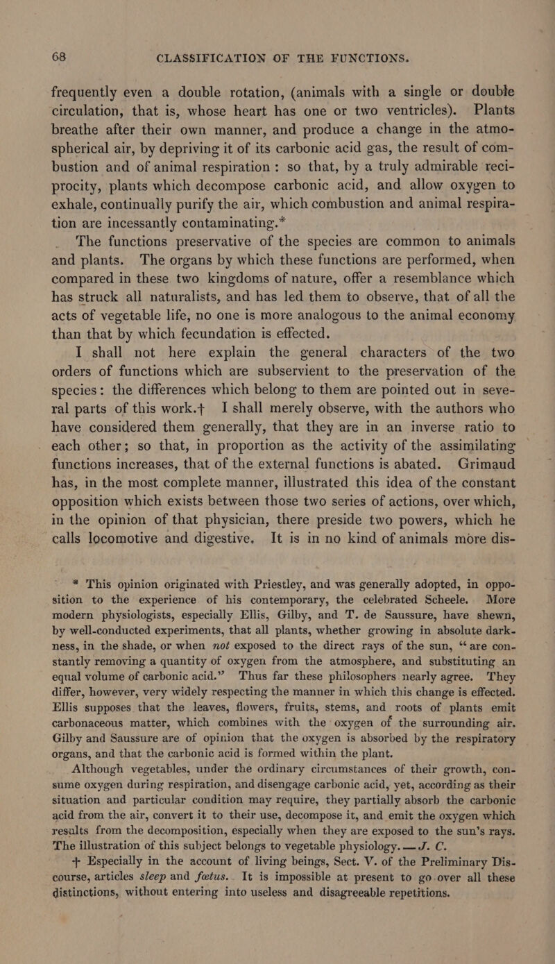 frequently even a double rotation, (animals with a single or double circulation, that is, whose heart has one or two ventricles). Plants breathe after their own manner, and produce a change in the atmo- spherical air, by depriving it of its carbonic acid gas, the result of com- bustion and of animal respiration: so that, by a truly admirable reci- procity, plants which decompose carbonic acid, and allow oxygen to exhale, continually purify the air, which combustion and animal respira- tion are incessantly contaminating.* The functions preservative of the species are common to animals and plants. The organs by which these functions are performed, when compared in these two kingdoms of nature, offer a resemblance which has struck all naturalists, and has led them to observe, that of all the acts of vegetable life, no one is more analogous to the animal economy than that by which fecundation is effected. I shall not here explain the general characters of the two orders of functions which are subservient to the preservation of the species: the differences which belong to them are pointed out in seve- ral parts of this work.t I shall merely observe, with the authors who have considered them generally, that they are in an inverse ratio to each other; so that, in proportion as the activity of the assimilating functions increases, that of the external functions is abated. Grimaud has, in the most complete manner, illustrated this idea of the constant opposition which exists between those two series of actions, over which, in the opinion of that physician, there preside two powers, which he calls locomotive and digestive, It is in no kind of animals more dis- * This opinion originated with Priestley, and was generally adopted, in oppo- sition to the experience of his contemporary, the celebrated Scheele. More modern physiologists, especially Ellis, Gilby, and T. de Saussure, have shewn, by well-conducted experiments, that all plants, whether growing in absolute dark- ness, in the shade, or when not exposed to the direct rays of the sun, “are con- stantly removing a quantity of oxygen from the atmosphere, and substituting an equal volume of carbonic acid.” Thus far these philosophers nearly agree. They differ, however, very widely respecting the manner in which this change is effected. Ellis supposes that the leaves, flowers, fruits, stems, and roots of plants emit carbonaceous matter, which combines with the oxygen of the surrounding air. Gilby and Saussure are of opinion that the oxygen is absorbed by the respiratory organs, and that the carbonic acid is formed within the plant. Although vegetables, under the ordinary circumstances of their growth, con- sume oxygen during respiration, and disengage carbonic acid, yet, according as their situation and particular condition may require, they partially absorb the carbonic acid from the air, convert it to their use, decompose it, and emit the oxygen which results from the decomposition, especially when they are exposed to the sun’s rays. The illustration of this subject belongs to vegetable physiology. —J. C. +- Especially in the account of living beings, Sect. V. of the Preliminary Dis- course, articles sleep and fetus.. It is impossible at present to go-over all these distinctions, without entering into useless and disagreeable repetitions.