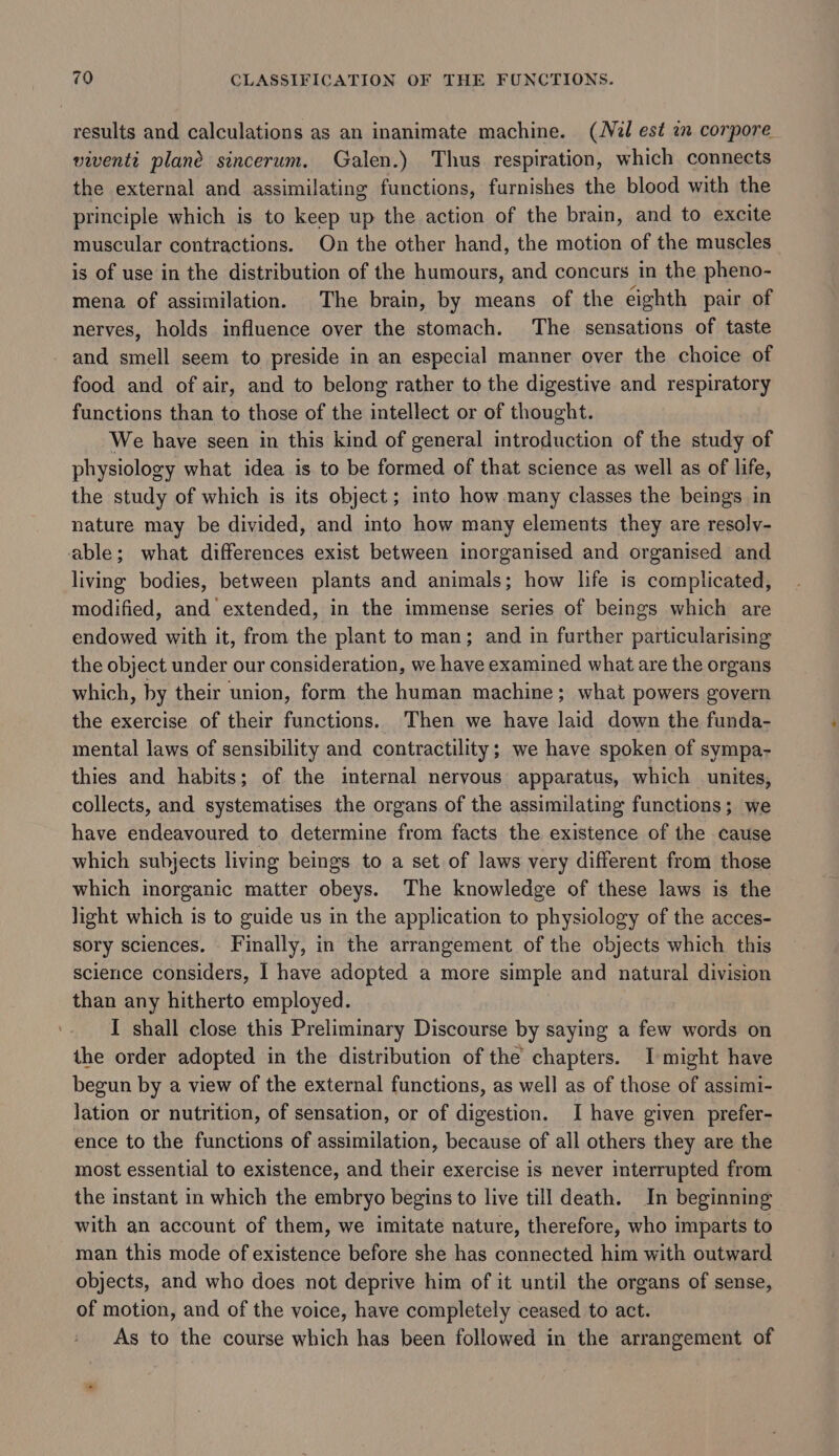results and calculations as an inanimate machine. (Niél est an corpore viventi plane sincerum. Galen.) Thus respiration, which connects the external and assimilating functions, furnishes the blood with the principle which is to keep up the action of the brain, and to excite muscular contractions. On the other hand, the motion of the muscles is of use in the distribution of the humours, and concurs in the pheno- mena of assimilation. The brain, by means of the eighth pair of nerves, holds influence over the stomach. The sensations of taste - and smell seem to preside in an especial manner over the choice of food and of air, and to belong rather to the digestive and respiratory functions than to those of the intellect or of thought. We have seen in this kind of general introduction of the study of physiology what idea is to be formed of that science as well as of life, the study of which is its object; into how many classes the beings in nature may be divided, and into how many elements they are resoly- able; what differences exist between inorganised and organised and living bodies, between plants and animals; how life is complicated, modified, and extended, in the immense series of beings which are endowed with it, from the plant to man; and in further particularising the object under our consideration, we have examined what are the organs which, by their union, form the human machine; what powers govern the exercise of their functions. Then we have laid down the funda- mental laws of sensibility and contractility; we have spoken of sympa- thies and habits; of the internal nervous apparatus, which unites, collects, and systematises the organs of the assimilating functions; we have endeavoured to determine from facts the existence of the cause which subjects living beings to a set of laws very different from those which inorganic matter obeys. The knowledge of these laws is the light which is to guide us in the application to physiology of the acces- sory sciences. Finally, in the arrangement of the objects which this science considers, I have adopted a more simple and natural division than any hitherto employed. I shall close this Preliminary Discourse by saying a few words on the order adopted in the distribution of the chapters. I-might have begun by a view of the external functions, as well as of those of assimi- lation or nutrition, of sensation, or of digestion. I have given prefer- ence to the functions of assimilation, because of all others they are the most essential to existence, and their exercise is never interrupted from the instant in which the embryo begins to live till death. In beginning with an account of them, we imitate nature, therefore, who imparts to man this mode of existence before she has connected him with outward objects, and who does not deprive him of it until the organs of sense, of motion, and of the voice, have completely ceased to act. As to the course which has been followed in the arrangement of